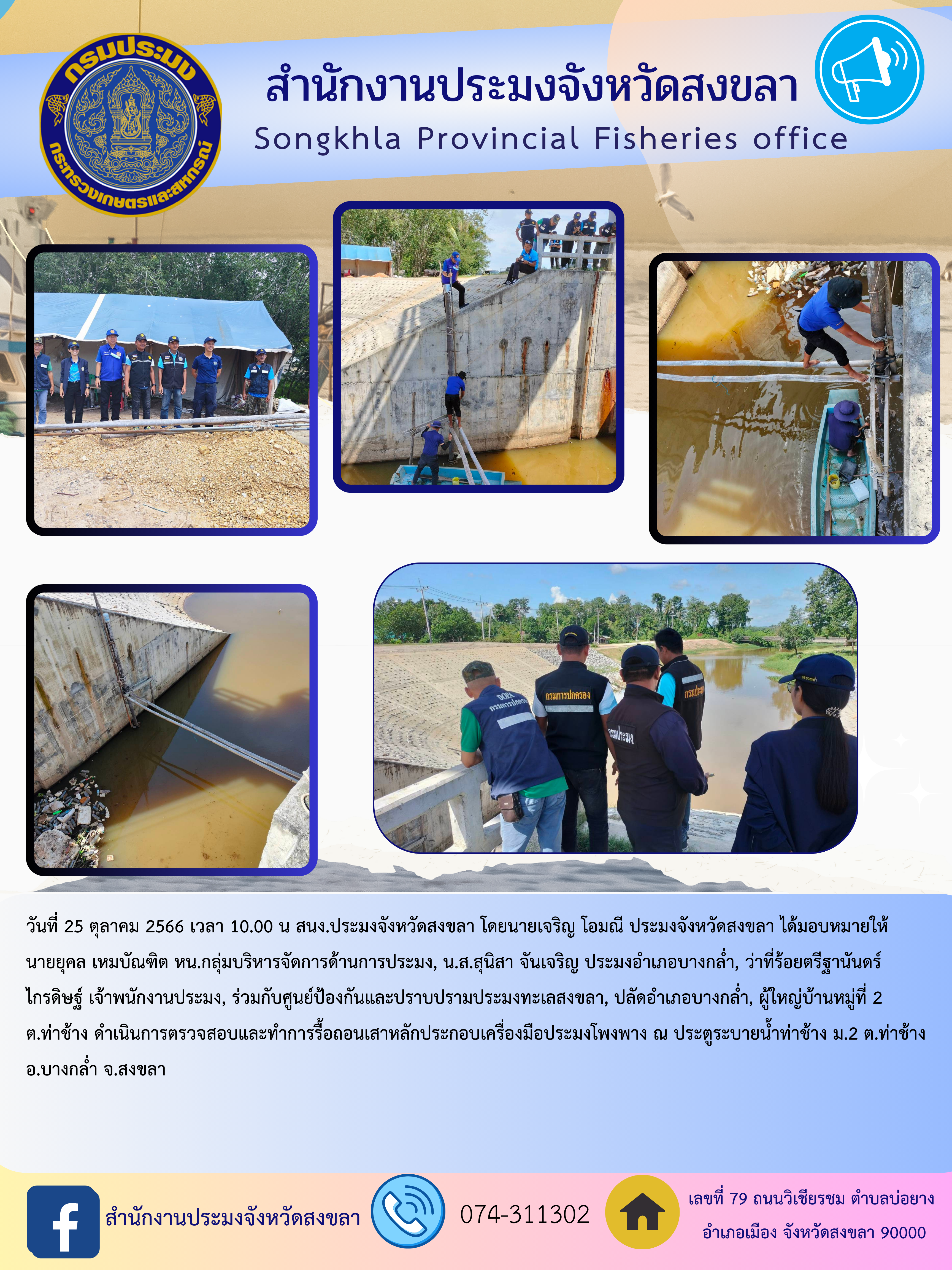 วันที่ 25 ตุลาคม 2566 เวลา 10.00 น สนง.ประมงจังหวัดสงขลา โดยนายเจริญ โอมณี ประมงจังหวัดสงขลา ได้มอบหมายให้นายยุคล เหมบัณฑิต หน.กลุ่มบริหารจัดการด้านการประมง, น.ส.สุนิสา จันเจริญ ประมงอำเภอบางกล่ำ, ว่าที่ร้อยตรีฐานันดร์ ไกรดิษฐ์ เจ้าพนักงานประมง, ร่วมกับศูนย์ป้องกันและปราบปรามประมงทะเลสงขลา, ปลัดอำเภอบางกล่ำ, ผู้ใหญ่บ้านหมู่ที่ 2 ต.ท่าช้าง ดำเนินการตรวจสอบและทำการรื้อถอนเสาหลักประกอบเครื่องมือประมงโพงพาง ณ ประตูระบายน้ำท่าช้าง ม.2 ต.ท่าช้าง อ.บางกล่ำ จ.สงขลา