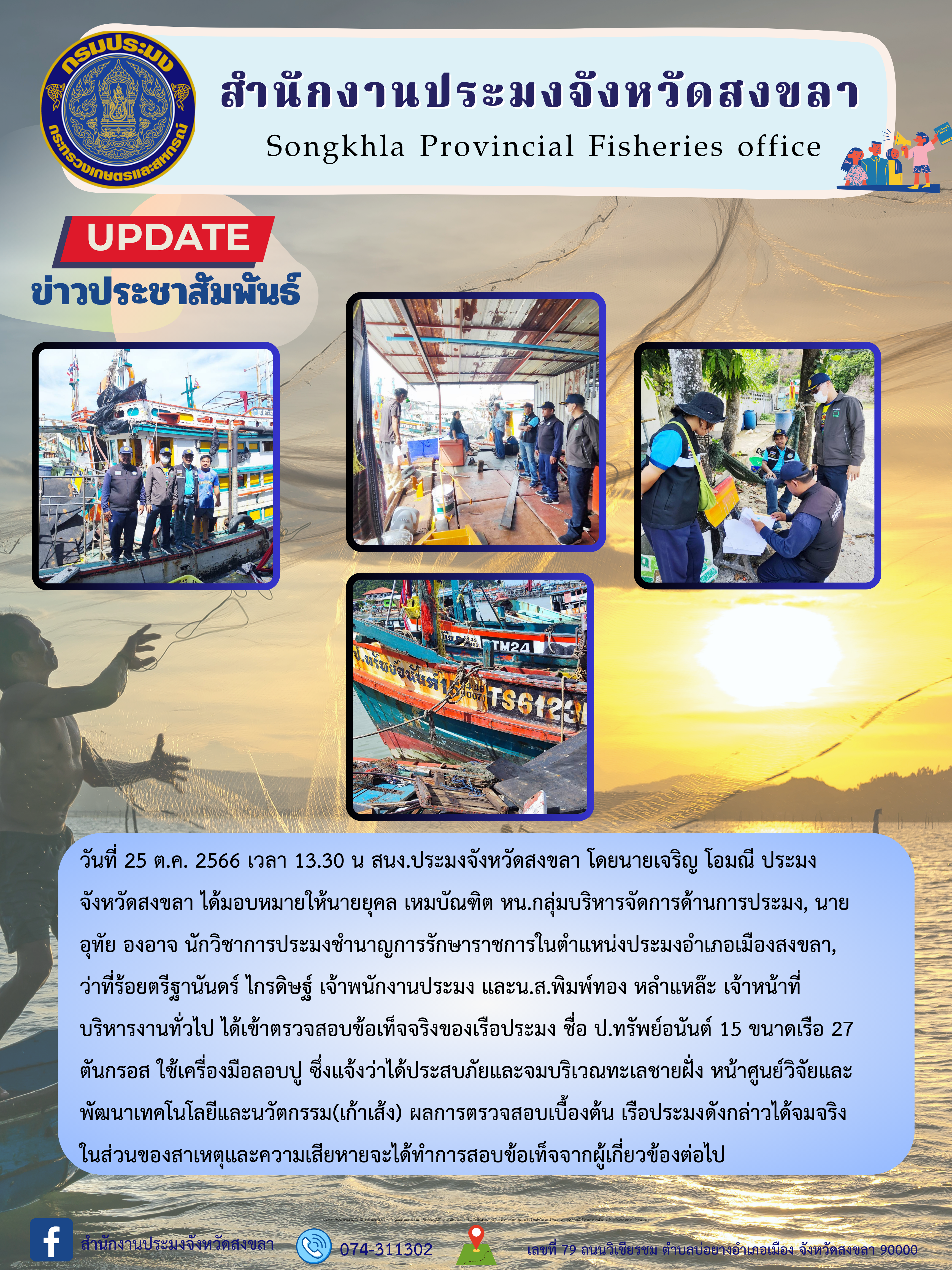 วันที่ 25 ต.ค. 2566 เวลา 13.30 น สนง.ประมงจังหวัดสงขลา โดยนายเจริญ โอมณี ประมงจังหวัดสงขลา ได้มอบหมายให้นายยุคล เหมบัณฑิต หน.กลุ่มบริหารจัดการด้านการประมง, นายอุทัย องอาจ นักวิชาการประมงชำนาญการรักษาราชการในตำแหน่งประมงอำเภอเมืองสงขลา, ว่าที่ร้อยตรีฐานันดร์ ไกรดิษฐ์ เจ้าพนักงานประมง และน.ส.พิมพ์ทอง หลำแหล๊ะ เจ้าหน้าที่บริหารงานทั่วไป ได้เข้าตรวจสอบข้อเท็จจริงของเรือประมง ชื่อ ป.ทรัพย์อนันต์ 15 ขนาดเรือ 27 ตันกรอส ใช้เครื่องมือลอบปู ซึ่งแจ้งว่าได้ประสบภัยและจมบริเวณทะเลชายฝั่ง หน้าศูนย์วิจัยและพัฒนาเทคโนโลยีและนวัตกรรม(เก้าเส้ง) ผลการตรวจสอบเบื้องต้น เรือประมงดังกล่าวได้จมจริง ในส่วนของสาเหตุและความเสียหายจะได้ทำการสอบข้อเท็จจากผู้เกี่ยวข้องต่อไป..คลิก