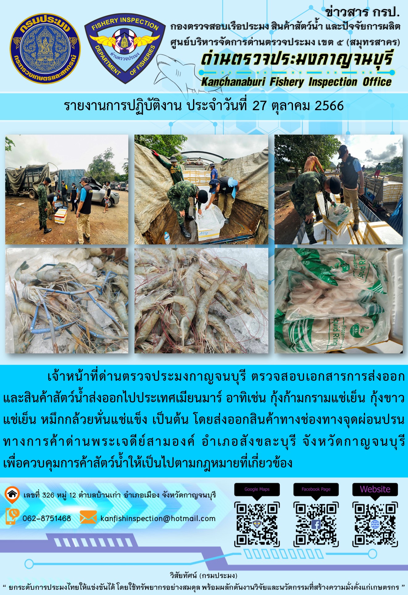 วันที่ 27 ตุลาคม 2566 นายสมพงษ์ คำพล หัวหน้าด่านตรวจประมงกาญจนบุรี มอบหมายให้ เจ้าหน้าที่ด่านตรวจประมงกาญจนบุรี ตรวจสอบเอกสารการส่งออก และสินค้าสัตว์น้ำ ส่งออกไปประเทศเมียนมาร์ อาทิเช่น กุ้งก้ามกรามแช่เย็น กุ้งขาวแช่เย็น หมึกกล้วยหั่นแช่แข็ง เป็นต้น โดยส่งออกสินค้าผ่านช่องทางจุดผ่อนปรนทางการค้าด่านพระเจดีย์สามองค์..คลิก