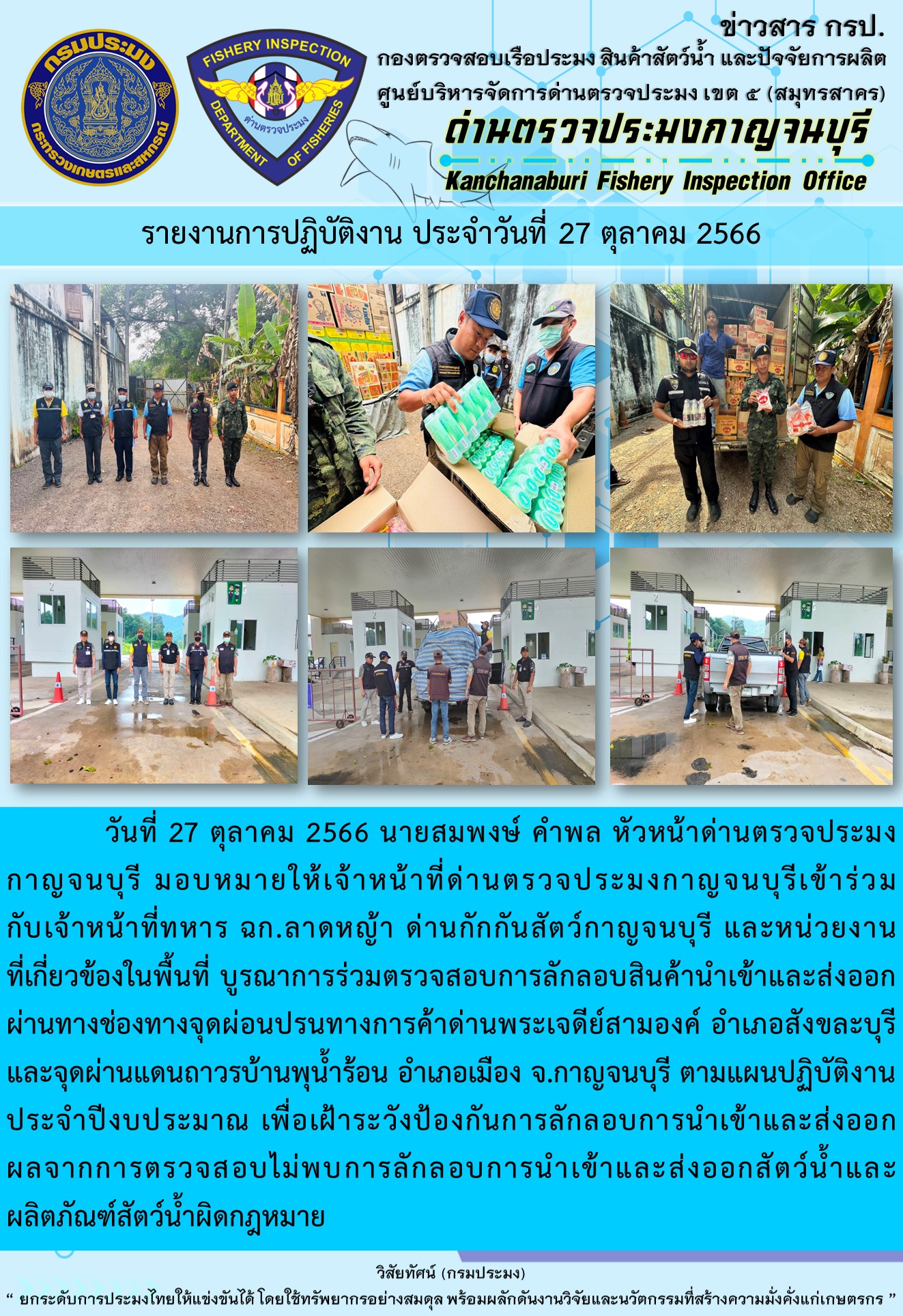 วันที่ 27 ตุลาคม 2566 นายสมพงษ์ คำพล หัวหน้าด่านตรวจประมงกาญจนบุรี มอบหมายให้เจ้าหน้าที่ด่านตรวจประมงกาญจนบุรีเข้าร่วมกับเจ้าหน้าที่ทหาร ฉก.ลาดหญ้า ด่านกักกันสัตว์กาญจนบุรี และหน่วยงานที่เกี่ยวข้องในพื้นที่ บูรณาการร่วมตรวจสอบการลักลอบสินค้านำเข้าและส่งออกสัตว์น้ำและผลิตภัณฑ์สัตว์น้ำผิดกฎหมาย..คลิก