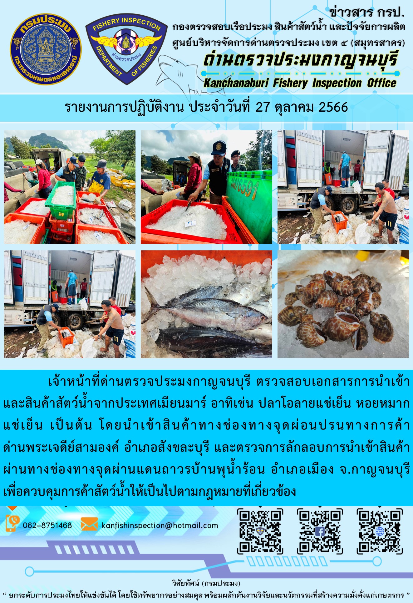 วันที่ 27 ตุลาคม 2566 นายสมพงษ์ คำพล หัวหน้าด่านตรวจประมงกาญจนบุรี มอบหมายให้ เจ้าหน้าที่ด่านตรวจประมงกาญจนบุรี ตรวจสอบเอกสารการนำเข้า และสินค้าสัตว์น้ำ จากประเทศเมียนมาร์ อาทิเช่น ปลาโอลายแช่เย็น หอยหมากแช่เย็น เป็นต้น โดยนำเข้าสินค้าผ่านช่องทางจุดผ่อนปรนทางการค้าด่านพระเจดีย์สามองค์และจุดผ่านแดนถาวรบ้านพุน้ำร้อน..คลิก