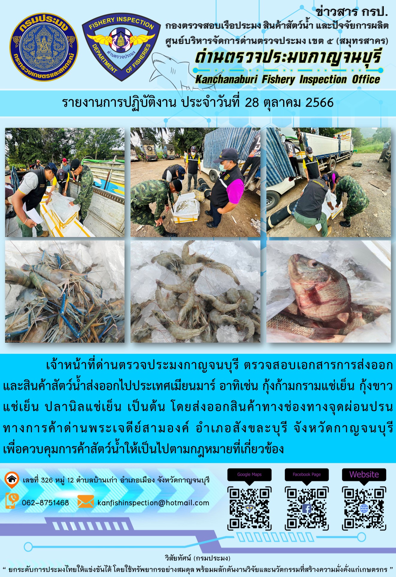 วันที่ 28 ตุลาคม 2566 นายสมพงษ์ คำพล หัวหน้าด่านตรวจประมงกาญจนบุรี มอบหมายให้ เจ้าหน้าที่ด่านตรวจประมงกาญจนบุรี ตรวจสอบเอกสารการส่งออก และสินค้าสัตว์น้ำ ส่งออกไปประเทศเมียนมาร์ อาทิเช่น กุ้งก้ามกรามแช่เย็น กุ้งขาวแช่เย็น ปลานิลแช่เย็น เป็นต้น โดยส่งออกสินค้าผ่านช่องทางจุดผ่อนปรนทางการค้าด่านพระเจดีย์สามองค์..คลิก