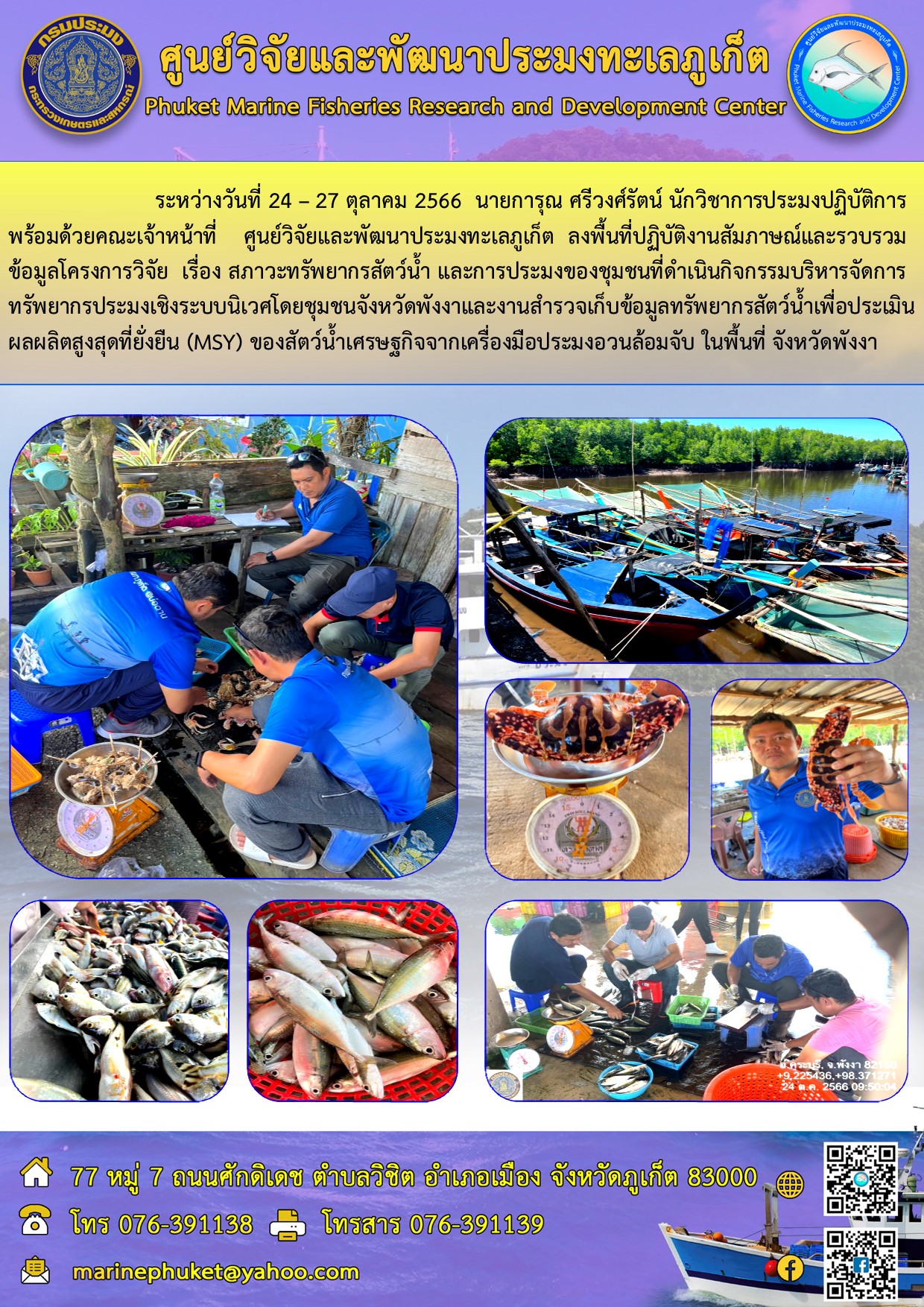ระหว่างวันที่ 24 – 27 ตุลาคม 2566 นายการุณ ศรีวงศ์รัตน์ นักวิชาการประมงปฏิบัติการ พร้อมด้วยคณะเจ้าหน้าที่ ศูนย์วิจัยและพัฒนาประมงทะเลภูเก็ต ลงพื้นที่ปฏิบัติงานสัมภาษณ์และรวบรวมข้อมูลโครงการวิจัย เรื่อง สภาวะทรัพยากรสัตว์น้ำ และการประมงของชุมชนที่ดำเนินกิจกรรมบริหารจัดการทรัพยากรประมงเชิงระบบนิเวศโดยชุมชนจังหวัดพังงาและงานสำรวจเก็บข้อมูลทรัพยากรสัตว์น้ำเพื่อประเมินผลผลิตสูงสุดที่ยั่งยืน (MSY) ของสัตว์น้ำเศรษฐกิจจากเครื่องมือประมงอวนล้อมจับ ในพื้นที่ จังหวัดพังงา..คลิก