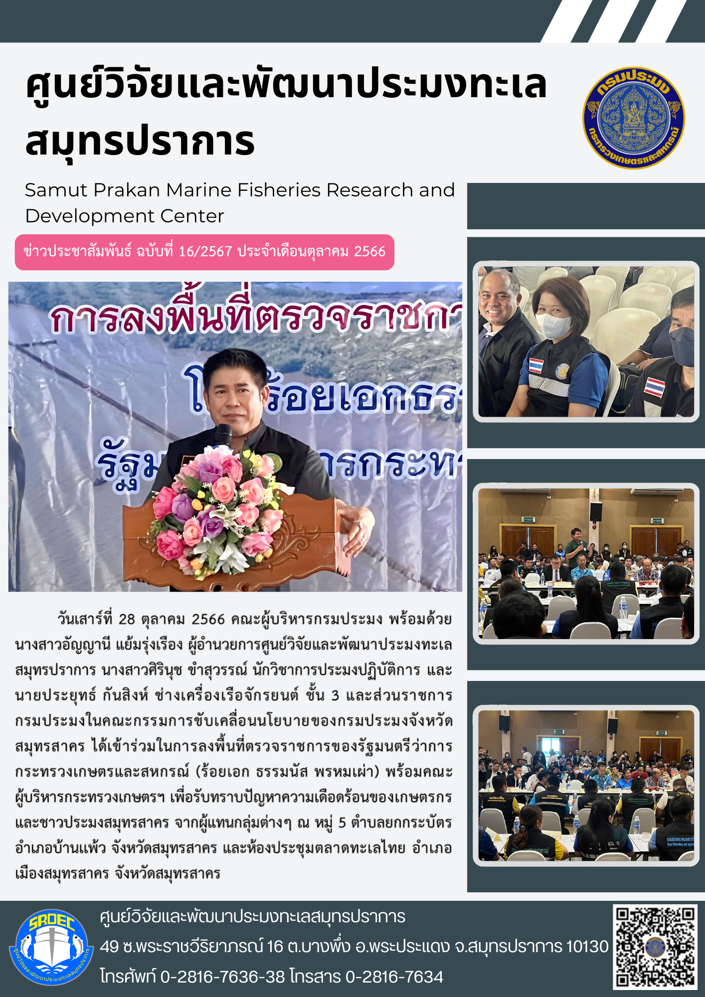 วันเสาร์ที่ 28 ตุลาคม 2566 คณะผู้บริหารกรมประมง พร้อมด้วยนางสาวอัญญานี แย้มรุ่งเรือง ผู้อำนวยการศูนย์วิจัยและพัฒนาประมงทะเลสมุทรปราการ นางสาวศิรินุช ขำสุวรรณ์ นักวิชาการประมงปฏิบัติการ และนายประยุทธ์ กันสิงห์ ช่างเครื่องเรือจักรยนต์ ชั้น 3 และส่วนราชการกรมประมงในคณะกรรมการขับเคลื่อนนโยบายของกรมประมงจังหวัดสมุทรสาคร ได้เข้าร่วมในการลงพื้นที่ตรวจราชการของรัฐมนตรีว่าการกระทรวงเกษตรและสหกรณ์ (ร้อยเอก ธรรมนัส พรหมเผ่า) พร้อมคณะผู้บริหารกระทรวงเกษตรฯ เพื่อรับทราบปัญหาความเดือดร้อนของเกษตรกรและชาวประมงสมุทรสาคร จากผู้แทนกลุ่มต่างๆ ณ หมู่ 5 ตำบลยกกระบัตร อำเภอบ้านแพ้ว จังหวัดสมุทรสาคร และห้องประชุมตลาดทะเลไทย อำเภอเมืองสมุทรสาคร จังหวัดสมุทรสาคร..คลิก