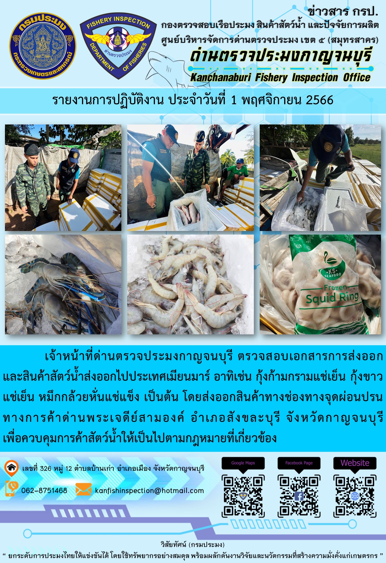 วันที่ 1 พฤศจิกายน 2566 นายสมพงษ์ คำพล หัวหน้าด่านตรวจประมงกาญจนบุรี มอบหมายให้ เจ้าหน้าที่ด่านตรวจประมงกาญจนบุรี ตรวจสอบเอกสารการส่งออก และสินค้าสัตว์น้ำ ส่งออกไปประเทศเมียนมาร์ อาทิเช่น กุ้งก้ามกรามแช่เย็น กุ้งขาวแช่เย็น หมึกกล้วยหั่นแช่แข็ง เป็นต้น โดยส่งออกสินค้าผ่านช่องทางจุดผ่อนปรนทางการค้าด่านพระเจดีย์สามองค์..คลิก