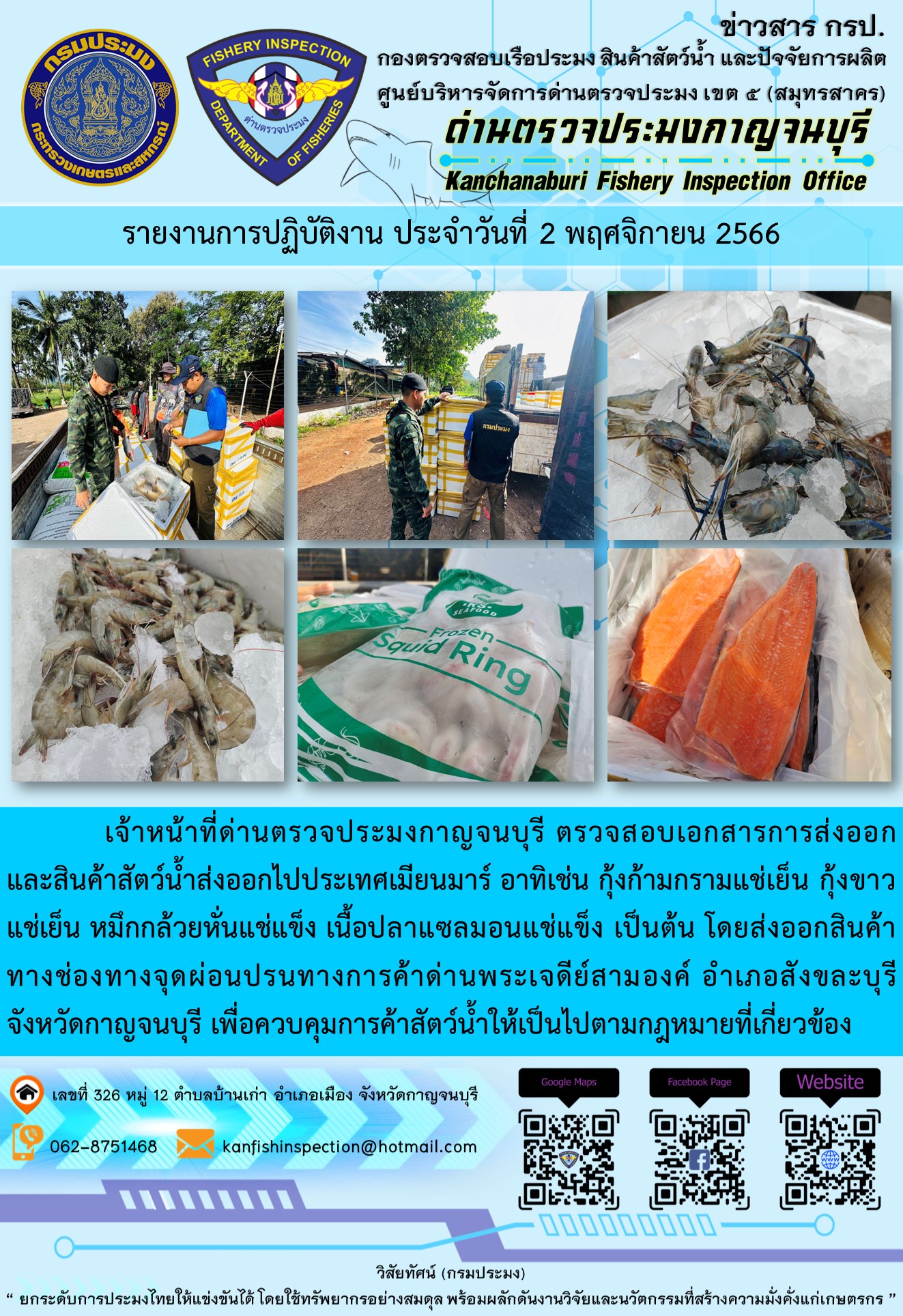 วันที่ 2 พฤศจิกายน 2566 นายสมพงษ์ คำพล หัวหน้าด่านตรวจประมงกาญจนบุรี มอบหมายให้ เจ้าหน้าที่ด่านตรวจประมงกาญจนบุรี ตรวจสอบเอกสารการส่งออก และสินค้าสัตว์น้ำ ส่งออกไปประเทศเมียนมาร์ อาทิเช่น กุ้งก้ามกรามแช่เย็น กุ้งขาวแช่เย็น หมึกกล้วยหั่นแช่แข็ง เนื้อปลาแซลมอนแช่แข็ง เป็นต้น โดยส่งออกสินค้าผ่านช่องทางจุดผ่อนปรนทางการค้าด่านพระเจดีย์สามองค์..คลิก