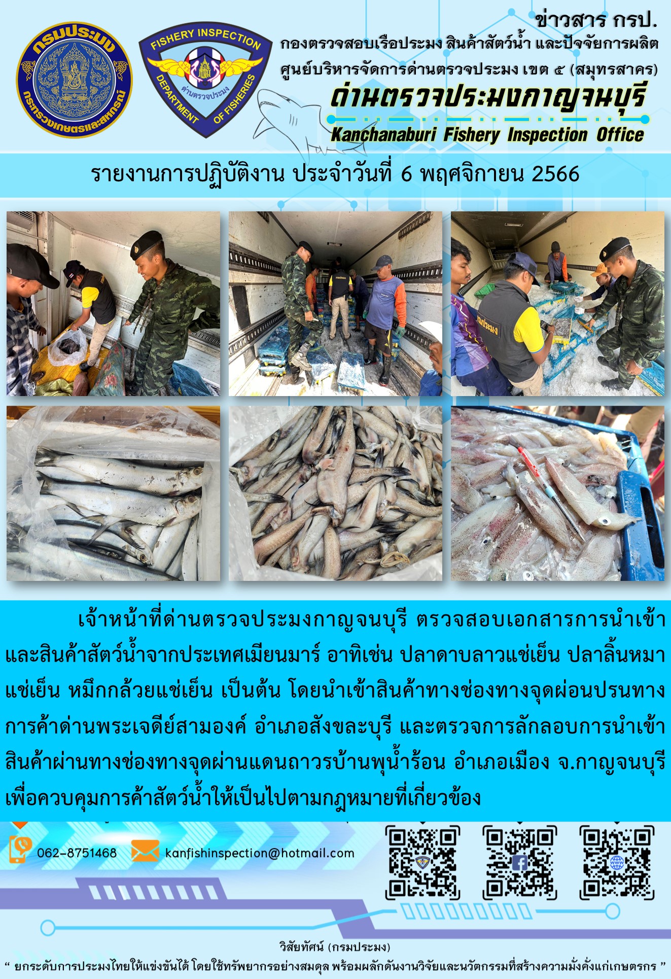 วันที่ 6 พฤศจิกายน 2566 นายสมพงษ์ คำพล หัวหน้าด่านตรวจประมงกาญจนบุรี มอบหมายให้ เจ้าหน้าที่ด่านตรวจประมงกาญจนบุรี ตรวจสอบเอกสารการนำเข้า และสินค้าสัตว์น้ำ จากประเทศเมียนมาร์ อาทิเช่น ปลาดาบลาวแช่เย็น ปลาลิ้นหมาแช่เย็น หมึกกล้วยแช่เย็น เป็นต้น โดยนำเข้าสินค้าผ่านช่องทางจุดผ่อนปรนทางการค้าด่านพระเจดีย์สามองค์และจุดผ่านแดนถาวรบ้านพุน้ำร้อน..คลิก
