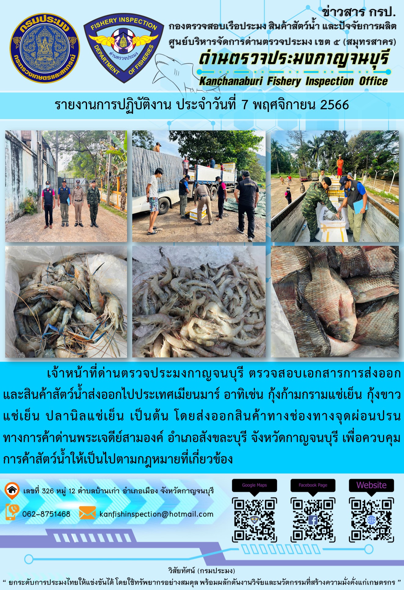 วันที่ 7 พฤศจิกายน 2566 นายสมพงษ์ คำพล หัวหน้าด่านตรวจประมงกาญจนบุรี มอบหมายให้ เจ้าหน้าที่ด่านตรวจประมงกาญจนบุรี ตรวจสอบเอกสารการส่งออก และสินค้าสัตว์น้ำ ส่งออกไปประเทศเมียนมาร์ อาทิเช่น กุ้งก้ามกรามแช่เย็น กุ้งขาวแช่เย็น ปลานิลแช่เย็น เป็นต้น โดยส่งออกสินค้าผ่านช่องทางจุดผ่อนปรนทางการค้าด่านพระเจดีย์สามองค์..คลิก