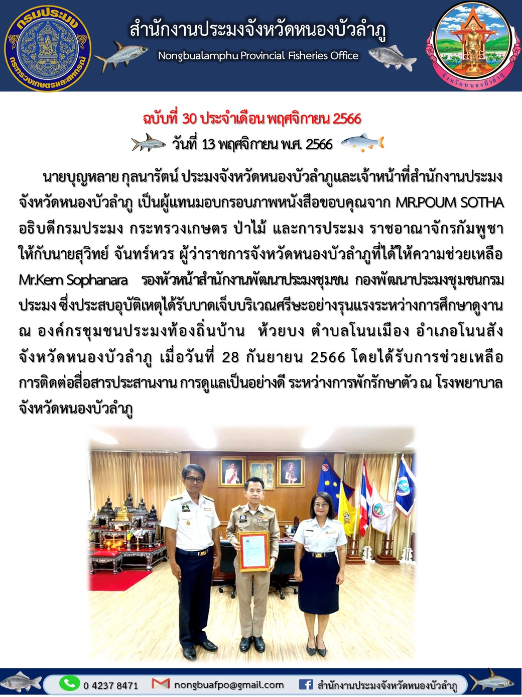 นายบุญหลาย กุลนารัตน์ ประมงจังหวัดหนองบัวลำภูและเจ้าหน้าที่สำนักงานประมงจังหวัดหนองบัวลำภู เป็นผู้แทนมอบกรอบภาพหนังสือขอบคุณจาก MR.POUM SOTHA อธิบดีกรมประมง กระทรวงเกษตร ป่าไม้ และการประมง ราชอาณาจักรกัมพูชา ให้กับนายสุวิทย์ จันทร์หวร ผู้ว่าราชการจังหวัดหนองบัวลำภู..คลิก