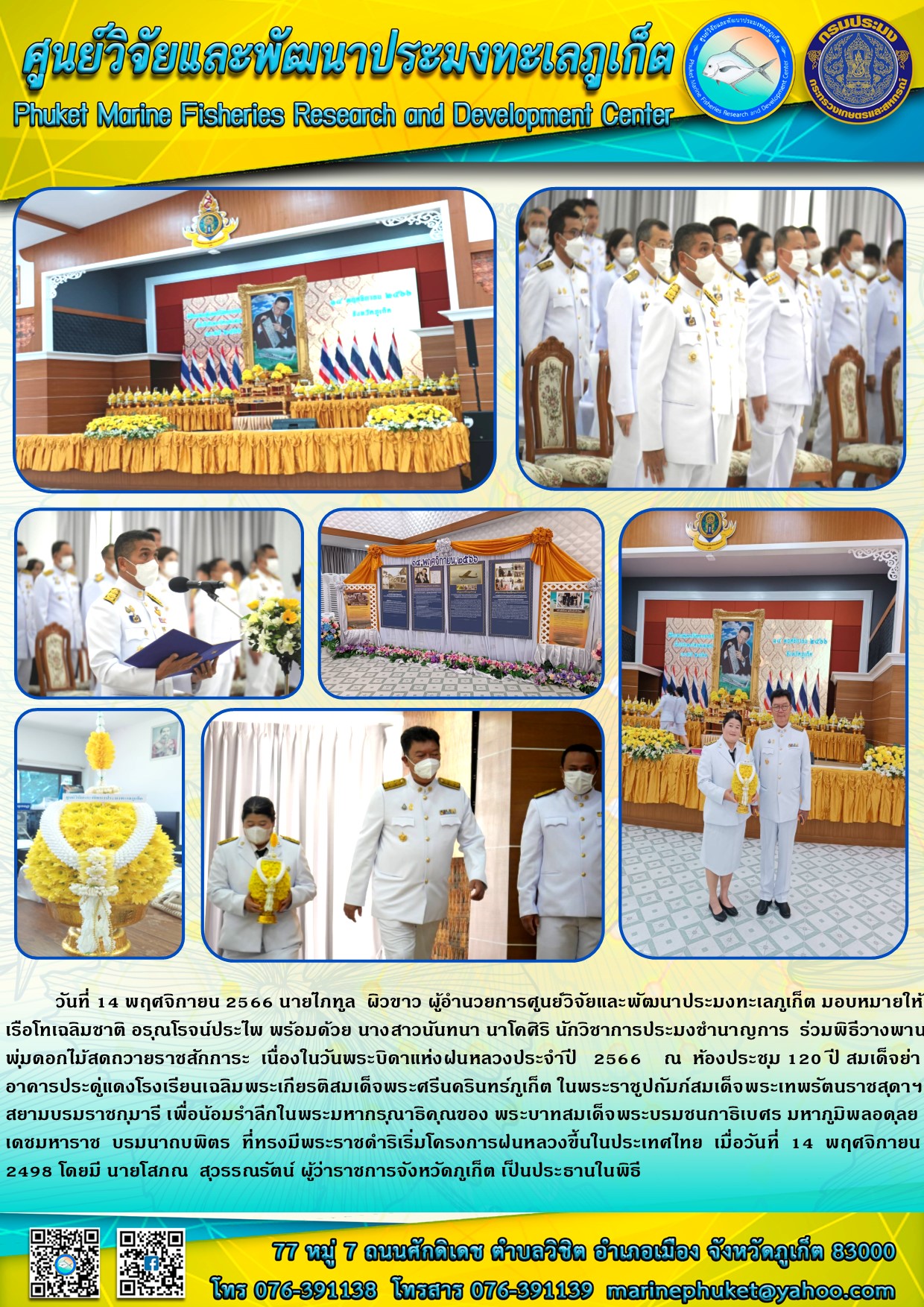 วันที่ 14 พฤศจิกายน 2566 สบไภฑูล ผิวขาว ผู้อำนวยการศูนย์วิจัยและพัฒนาประมงทะเลภูเก็ต มอบหมายให้ เรือโทรเฉลิมชาติ อรุณโรจน์ประไพ พร้อมด้วย นางสาวนันทนา นาโคศิริ นักวิชาการประมงชำนาญการ ร่วมพิธีวางพานพุ่มดอกไม้สดถวายราชสักการะ เนื่องในวันพระบิดาแห่งฝนหลวงประจำปี 2566 ณ ห้องประชุม 120 ปี สมเด็จย่าอาคารประดู่แดงโรงเรียนเฉลิมพระเกียรติสมเด็จพระนครศรีนครินทร์ภูเก็ต ในพระราชูปถัมภ์สมเด็จพระเทพรัตนราชสุดาฯ สยามบรมราชกุมารี เพื่อน้อมรำลึกในพระมหากรุณาธิคุณของ พระบาทสมเด็จพระบรมชนกาธิเบศร มหาภูมิพลอดุลยเดชมหาราช บรมนาถบพิตร ที่ทรงมีพระราชดำริเริ่มโครงการฝนหลวงขึ้นในประเทศไทย เมื่อวันที่ 14 พฤศจิกายน 2498 โดยมีนายโสภณ สุวรรณรัตน์ ผู้ว่าราชการจังหวัดภูเก็ต เป็นประธานในพิธี..คลิก