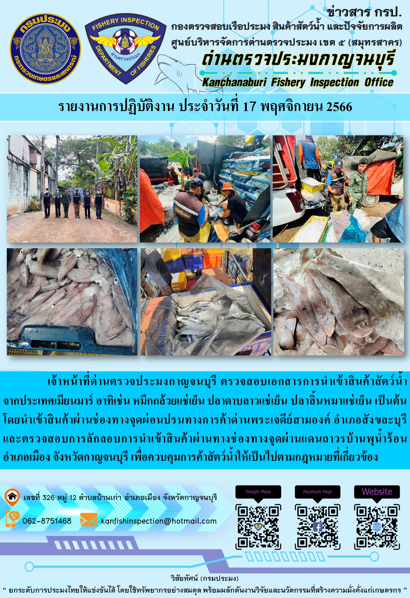 วันที่ 17 พฤศจิกายน 2566 นายสมพงษ์ คำพล หัวหน้าด่านตรวจประมงกาญจนบุรี มอบหมายให้ เจ้าหน้าที่ด่านตรวจประมงกาญจนบุรี ตรวจสอบเอกสารการนำเข้า และสินค้าสัตว์น้ำ จากประเทศเมียนมาร์ อาทิเช่น หมึกกล้วยแช่เย็น ปลาดาบลาวแช่เย็น ปลาลิ้นหมาแช่เย็น  เป็นต้น โดยนำเข้าสินค้าผ่านช่องทางจุดผ่อนปรนทางการค้าด่านพระเจดีย์สามองค์และจุดผ่านแดนถาวรบ้านพุน้ำร้อน..คลิก
