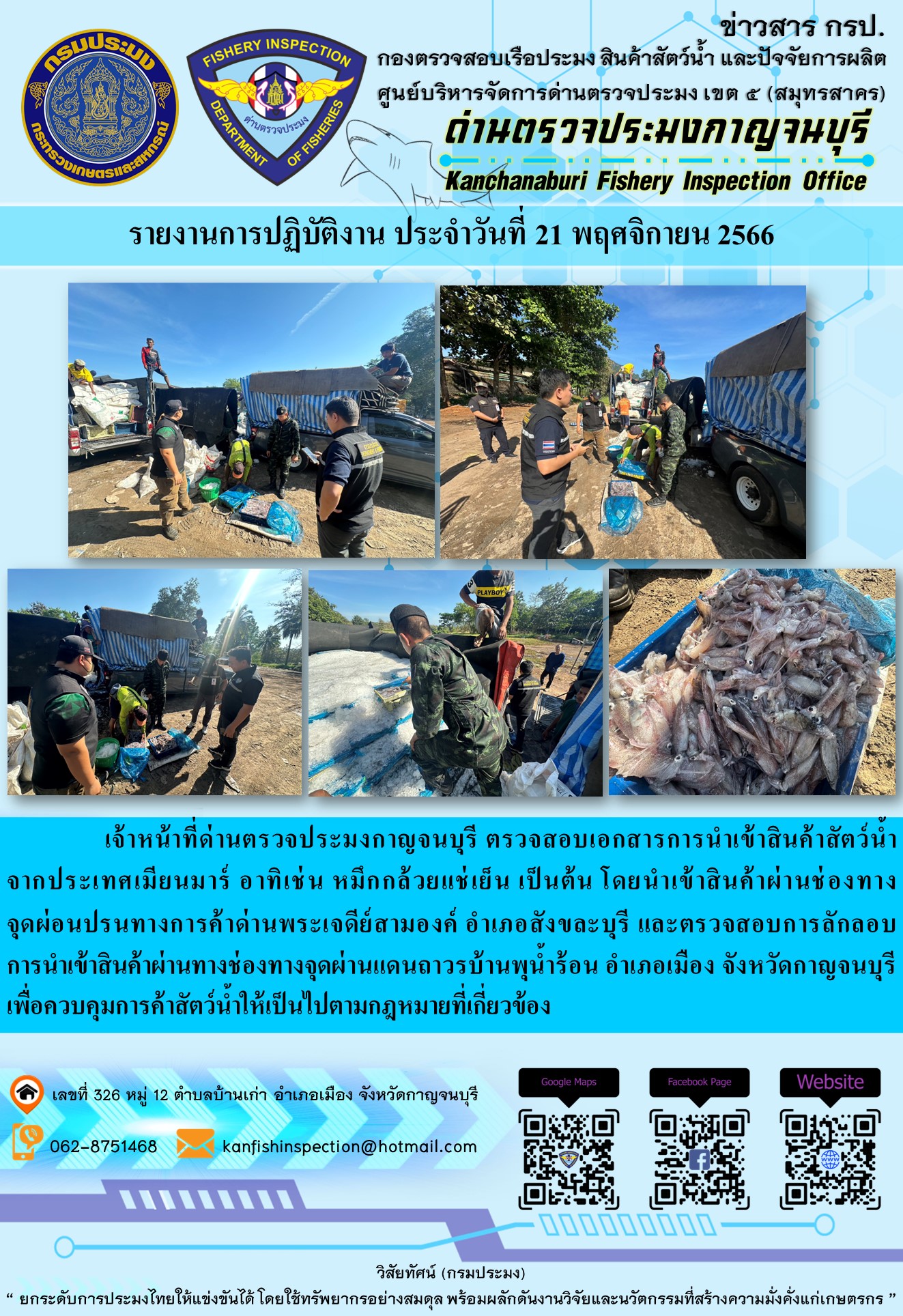 วันที่ 21 พฤศจิกายน 2566 นายสมพงษ์ คำพล หัวหน้าด่านตรวจประมงกาญจนบุรี มอบหมายให้ เจ้าหน้าที่ด่านตรวจประมงกาญจนบุรี ตรวจสอบเอกสารการนำเข้า และสินค้าสัตว์น้ำ จากประเทศเมียนมาร์ อาทิเช่น หมึกกล้วยแช่เย็น เป็นต้น โดยนำเข้าสินค้าผ่านช่องทางจุดผ่อนปรนทางการค้าด่านพระเจดีย์สามองค์และจุดผ่านแดนถาวรบ้านพุน้ำร้อน..คลิก