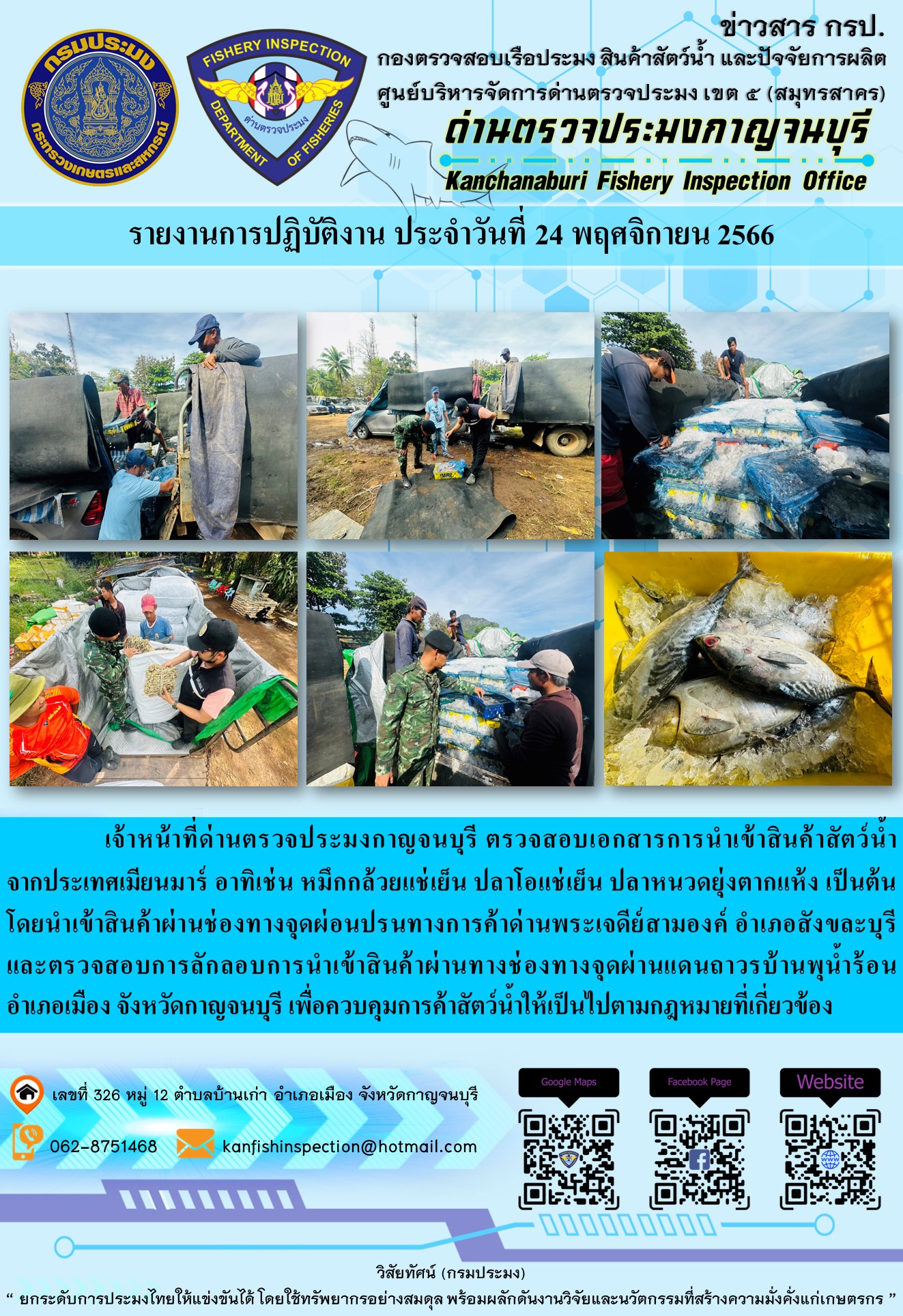 วันที่ 24 พฤศจิกายน 2566 นายสมพงษ์ คำพล หัวหน้าด่านตรวจประมงกาญจนบุรี มอบหมายให้ เจ้าหน้าที่ด่านตรวจประมงกาญจนบุรี ตรวจสอบเอกสารการนำเข้า และสินค้าสัตว์น้ำ จากประเทศเมียนมาร์ อาทิเช่น หมึกกล้วยแช่เย็น ปลาโอแช่เย็น ปลาหนวดยุ่งตากแห้ง เป็นต้น โดยนำเข้าสินค้าผ่านช่องทางจุดผ่อนปรนทางการค้าด่านพระเจดีย์สามองค์และจุดผ่านแดนถาวรบ้านพุน้ำร้อน..คลิก