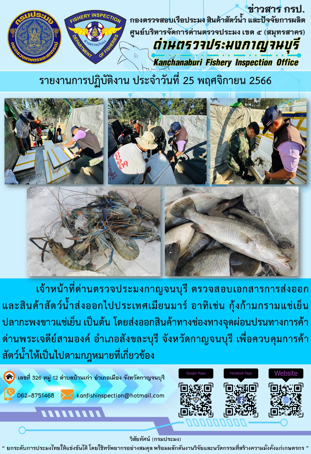 วันที่ 25 พฤศจิกายน 2566 นายสมพงษ์ คำพล หัวหน้าด่านตรวจประมงกาญจนบุรี มอบหมายให้ เจ้าหน้าที่ด่านตรวจประมงกาญจนบุรี ตรวจสอบเอกสารการส่งออก และสินค้าสัตว์น้ำ ส่งออกไปประเทศเมียนมาร์ อาทิเช่น กุ้งก้ามกรามแช่เย็น ปลากะพงขาวแช่เย็น เป็นต้น โดยส่งออกสินค้าผ่านช่องทางจุดผ่อนปรนทางการค้าด่านพระเจดีย์สามองค์..คลิก