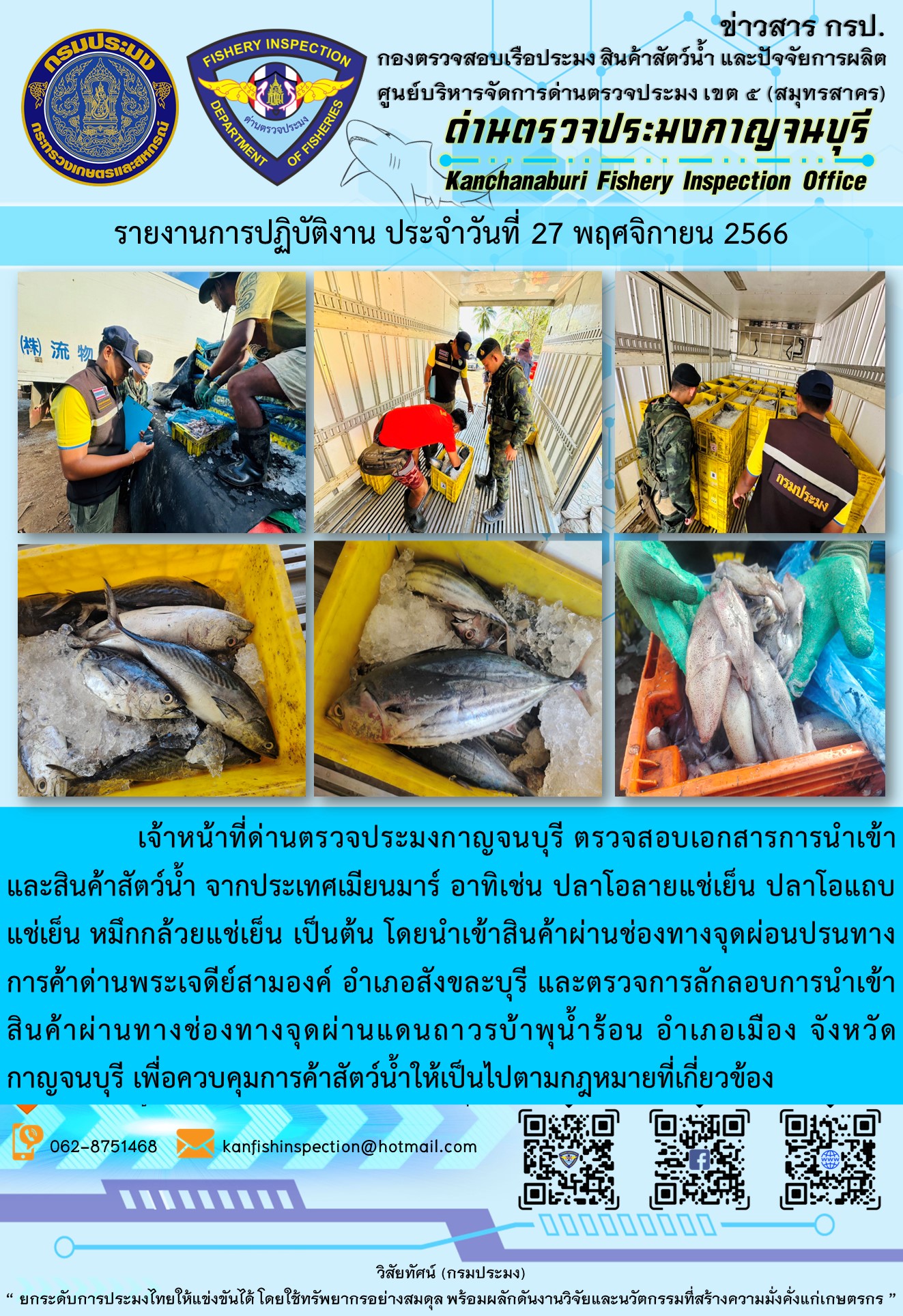 วันที่ 27 พฤศจิกายน 2566 นายสมพงษ์ คำพล หัวหน้าด่านตรวจประมงกาญจนบุรี มอบหมายให้ เจ้าหน้าที่ด่านตรวจประมงกาญจนบุรี ตรวจสอบเอกสารการนำเข้า และสินค้าสัตว์น้ำ จากประเทศเมียนมาร์ อาทิเช่น ปลาโอลายแช่เย็น ปลาโอแถบแช่เย็น หมึกกล้วยแช่เย็น เป็นต้น โดยนำเข้าสินค้าผ่านช่องทางจุดผ่อนปรนทางการค้าด่านพระเจดีย์สามองค์และจุดผ่านแดนถาวรบ้านพุน้ำร้อน..คลิก