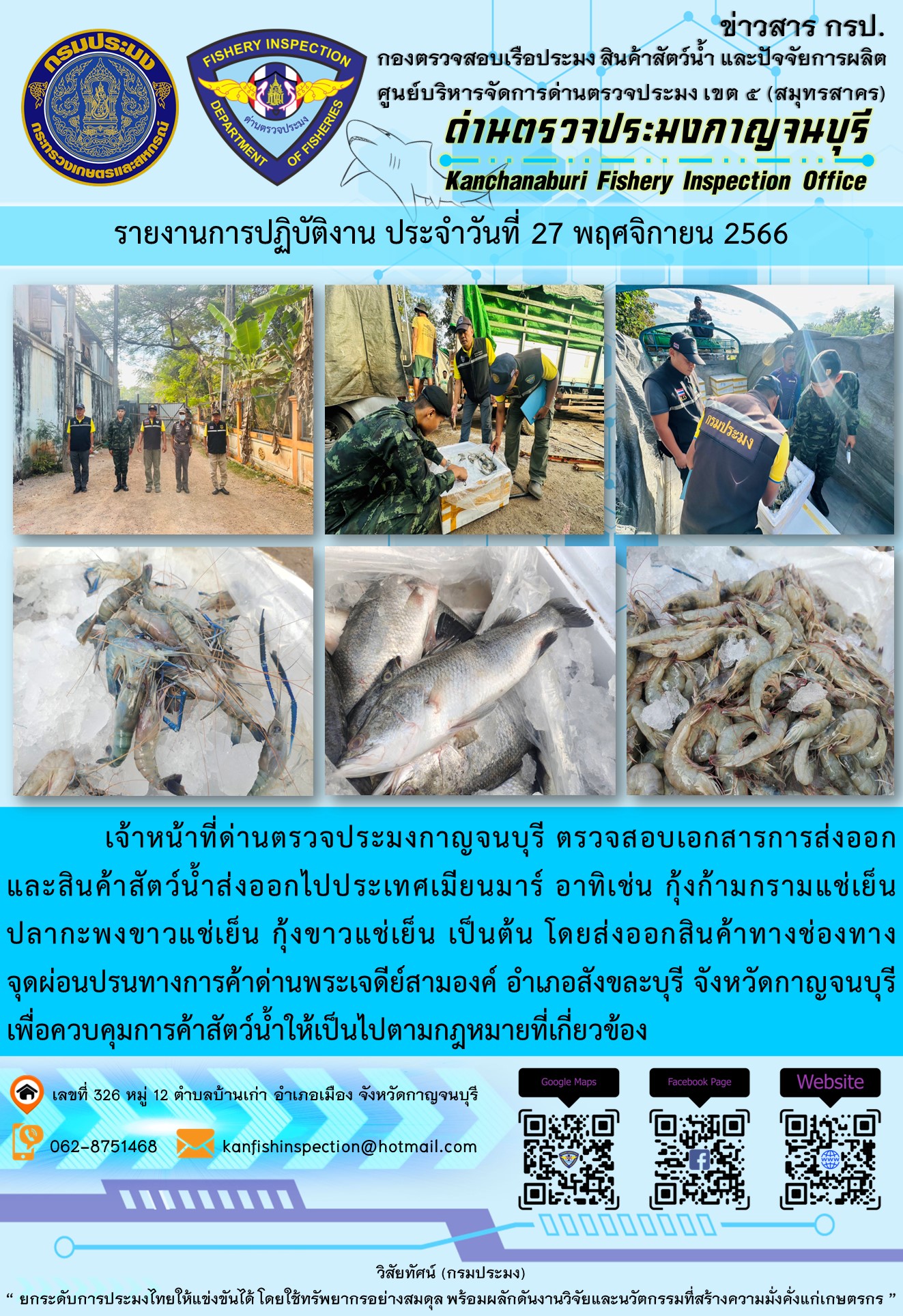 วันที่ 27 พฤศจิกายน 2566 นายสมพงษ์ คำพล หัวหน้าด่านตรวจประมงกาญจนบุรี มอบหมายให้ เจ้าหน้าที่ด่านตรวจประมงกาญจนบุรี ตรวจสอบเอกสารการส่งออก และสินค้าสัตว์น้ำ ส่งออกไปประเทศเมียนมาร์ อาทิเช่น กุ้งก้ามกรามแช่เย็น ปลากะพงขาวแช่เย็น กุ้งขาวแช่เย็น เป็นต้น โดยส่งออกสินค้าผ่านช่องทางจุดผ่อนปรนทางการค้าด่านพระเจดีย์สามองค์..คลิก