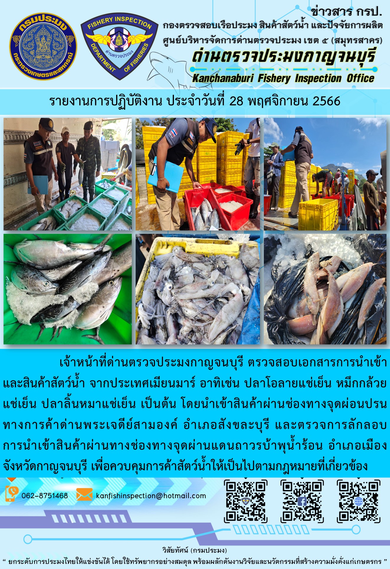 วันที่ 28 พฤศจิกายน 2566 นายสมพงษ์ คำพล หัวหน้าด่านตรวจประมงกาญจนบุรี มอบหมายให้ เจ้าหน้าที่ด่านตรวจประมงกาญจนบุรี ตรวจสอบเอกสารการนำเข้า และสินค้าสัตว์น้ำ จากประเทศเมียนมาร์ อาทิเช่น ปลาโอลายแช่เย็น หมึกกล้วยแช่เย็น ปลาลิ้นหมาแช่เย็น เป็นต้น โดยนำเข้าสินค้าผ่านช่องทางจุดผ่อนปรนทางการค้าด่านพระเจดีย์สามองค์และจุดผ่านแดนถาวรบ้านพุน้ำร้อน..คลิก