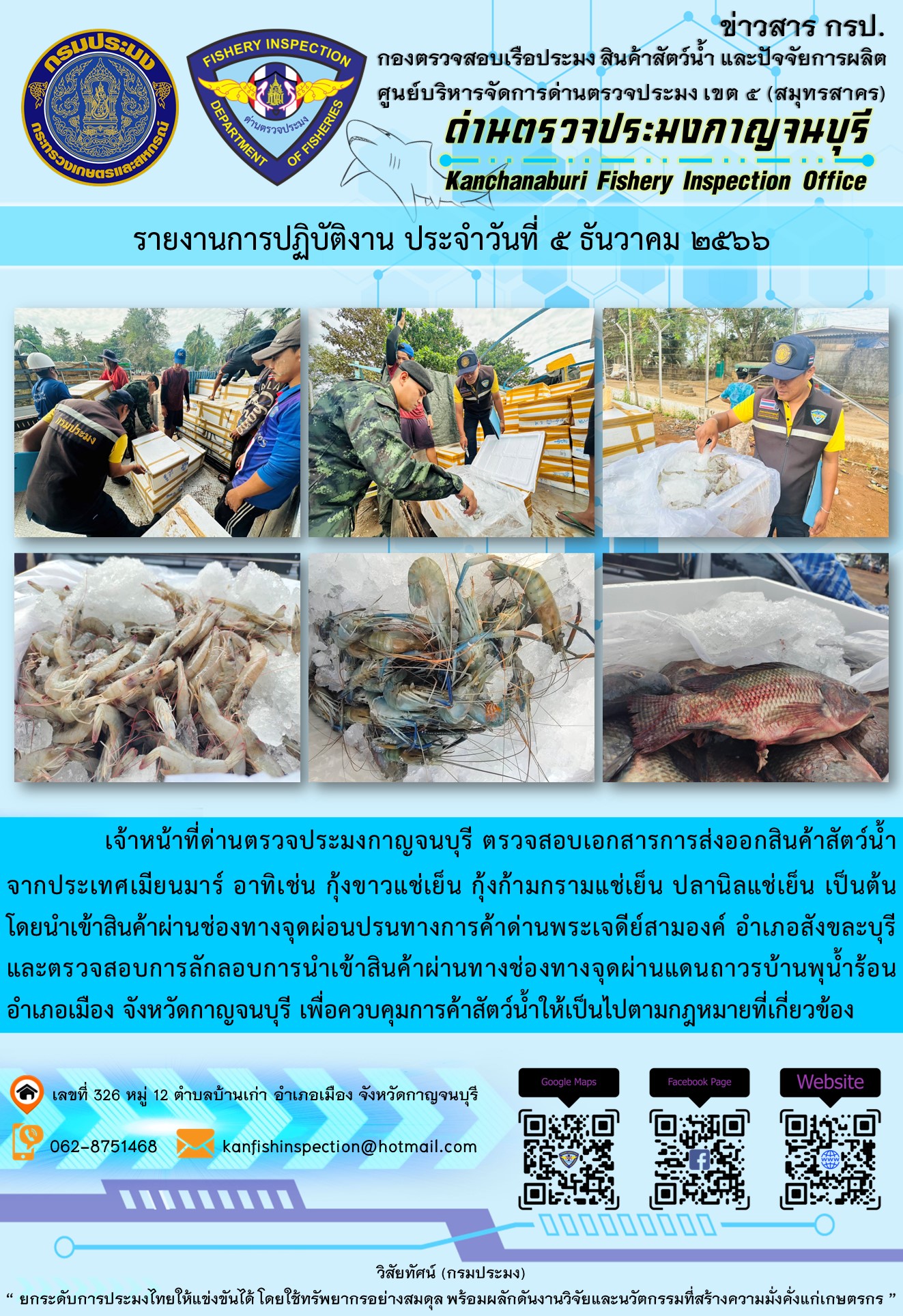 วันที่ 5 ธันวาคม 2566 นายสมพงษ์ คำพล หัวหน้าด่านตรวจประมงกาญจนบุรี มอบหมายให้ เจ้าหน้าที่ด่านตรวจประมงกาญจนบุรี ตรวจสอบเอกสารการส่งออก และสินค้าสัตว์น้ำ ส่งออกไปประเทศเมียนมาร์ อาทิเช่น กุ้งขาวแช่เย็น กุ้งก้ามกรามแช่เย็น ปลานิลแช่เย็น เป็นต้น โดยส่งออกสินค้าผ่านช่องทางจุดผ่อนปรนทางการค้าด่านพระเจดีย์สามองค์..คลิก