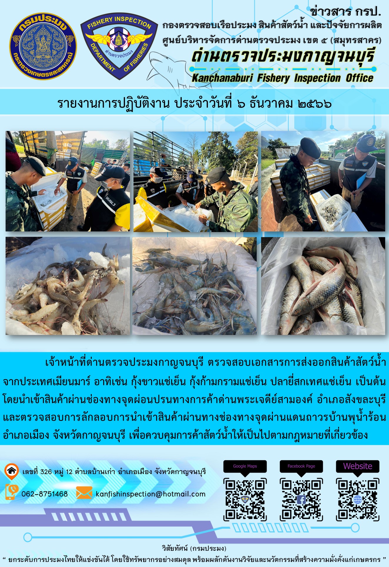 วันที่ 6 ธันวาคม 2566 นายสมพงษ์ คำพล หัวหน้าด่านตรวจประมงกาญจนบุรี มอบหมายให้ เจ้าหน้าที่ด่านตรวจประมงกาญจนบุรี ตรวจสอบเอกสารการส่งออก และสินค้าสัตว์น้ำ ส่งออกไปประเทศเมียนมาร์ อาทิเช่น กุ้งขาวแช่เย็น กุ้งก้ามกรามแช่เย็น ปลายี่สกเทศแช่เย็น เป็นต้น โดยส่งออกสินค้าผ่านช่องทางจุดผ่อนปรนทางการค้าด่านพระเจดีย์สามองค์..คลิก