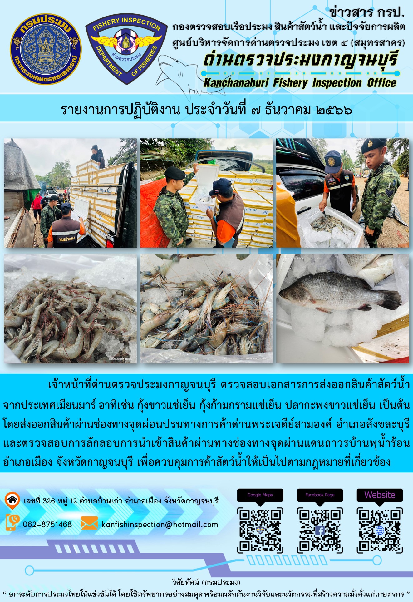 วันที่ 7 ธันวาคม 2566 นายสมพงษ์ คำพล หัวหน้าด่านตรวจประมงกาญจนบุรี มอบหมายให้ เจ้าหน้าที่ด่านตรวจประมงกาญจนบุรี ตรวจสอบเอกสารการส่งออก และสินค้าสัตว์น้ำ ส่งออกไปประเทศเมียนมาร์ อาทิเช่น กุ้งขาวแช่เย็น กุ้งก้ามกรามแช่เย็น ปลากะพงขาวแช่เย็น เป็นต้น โดยส่งออกสินค้าผ่านช่องทางจุดผ่อนปรนทางการค้าด่านพระเจดีย์สามองค์..คลิก