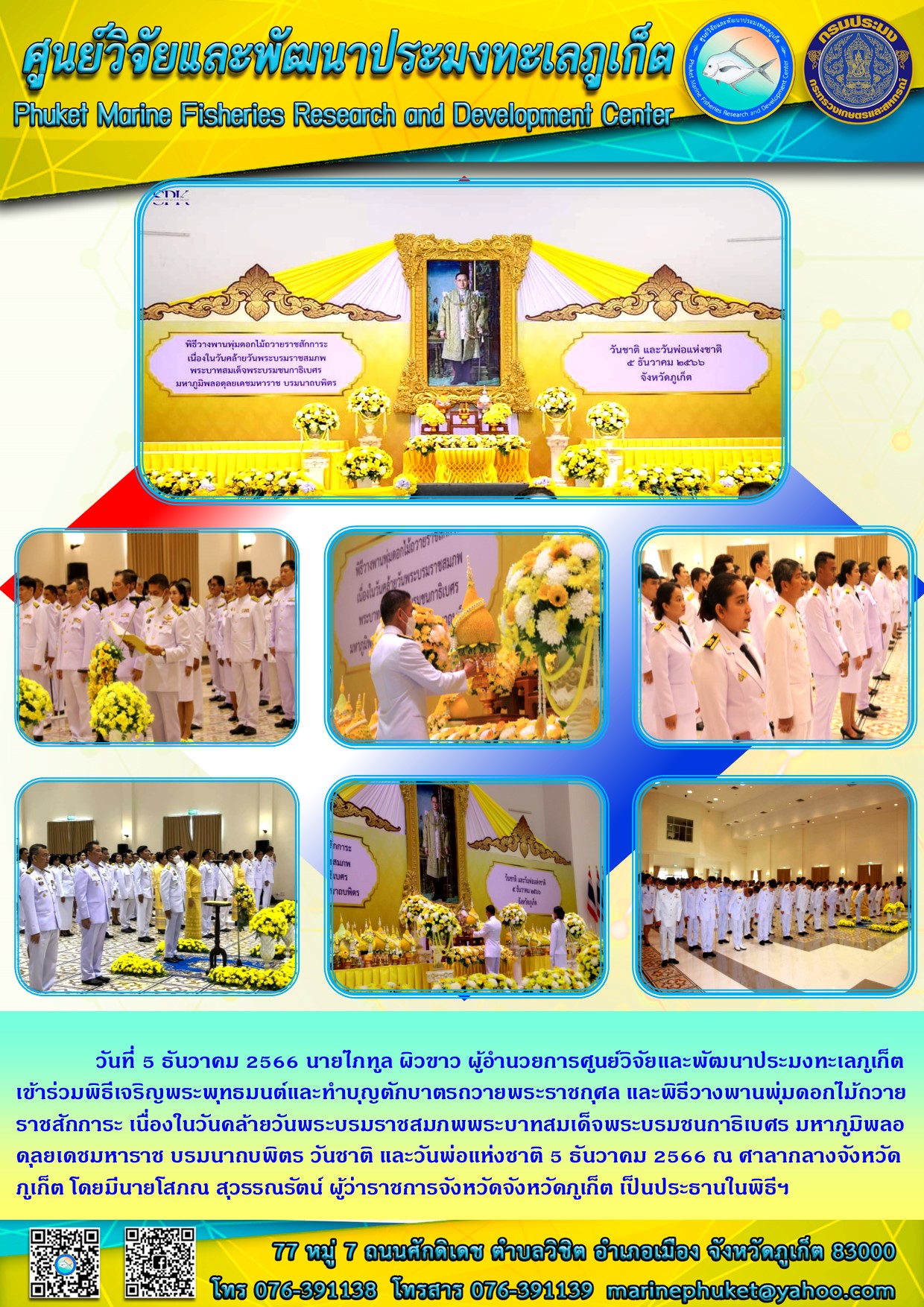 วันอังคารที่ 5 ธันวาคม 2566 นายไภฑูล ผิวขาว ผู้อำนวยการศูนย์วิจัยและพัฒนาประมงทะเลภูเก็ต เข้าร่วมพิธีเจริญพระพุทธมนต์และทำบุญตักบาตรถวายพระราชกุศล และพิธีวางพานพุ่มดอกไม้ถวายราชสักการะ เนื่องในวันคล้ายวันพระบรมราชสมภพพระบาทสมเด็จพระราชสมภพพระบาทสมเด็จพระบรมชนกาธิเบศร มหาภูมิพลอดุลยเดชมหาราช บรมนาถบพิตร วันชาติ และวันพ่อแห่งชาติ 5 ธันวาคม 2566 ณ ศาลากลางจังหวัดภูเก็ต โดยมีนายโสภณ สุวรรณรัตน์ ผู้ว่าราชการจังหวัดจังหวัดภูเก็ต เป็นประธานในพิธีฯ..คลิก