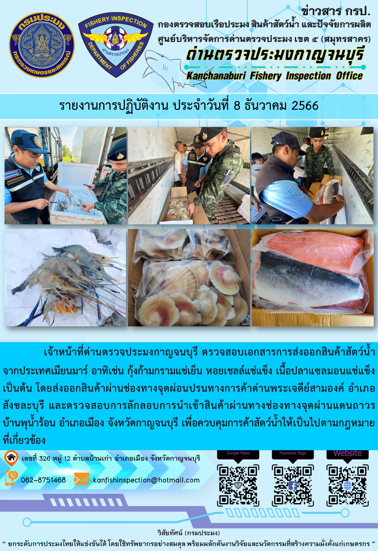 วันที่ 8 ธันวาคม 2566 นายสมพงษ์ คำพล หัวหน้าด่านตรวจประมงกาญจนบุรี มอบหมายให้ เจ้าหน้าที่ด่านตรวจประมงกาญจนบุรี ตรวจสอบเอกสารการส่งออก และสินค้าสัตว์น้ำ ส่งออกไปประเทศเมียนมาร์ อาทิเช่น กุ้งก้ามกรามแช่เย็น หอยเชลล์แช่แข็ง เนื้อปลาแซลมอนแช่แข็ง เป็นต้น โดยส่งออกสินค้าผ่านช่องทางจุดผ่อนปรนทางการค้าด่านพระเจดีย์สามองค์..คลิก