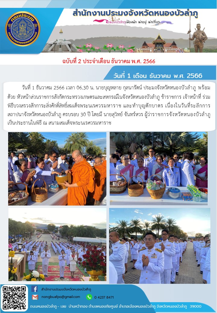 วันที่ 1 ธันวาคม 2566 เวลา 06.30 น. นายบุญหลาย กุลนารัตน์ ประมงจังหวัดหนองบัวลำภู  พร้อมด้วย  หัวหน้าส่วนราชการสังกัดกระทรวงเกษตรและสหกรณ์ในจังหวัดหนองบัวลำภู ข้าราชการ  เจ้าหน้าที่ ร่วมพิธีบวงสรวงสักการะสิ่งศักดิ์สิทธิ์สมเด็จพระนเรศวรมหาราช และทำบุญตักบาตร  เนื่องในวันที่ระลึกการสถาปนาจังหวัดหนองบัวลำภู ครบรอบ 30 ปี โดยมี นายสุวิทย์  จันทร์หวร  ผู้ว่าราชการจังหวัดหนองบัวลำภู  เป็นประธานในพิธี  ณ  สนามสมเด็จพระนเรศวรมหาราช..คลิก