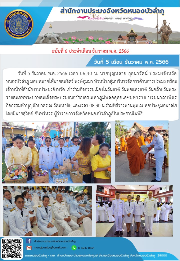 วันที่ 5 ธันวาคม พ.ศ. 2566 เวลา 06.30 น. นายบุญหลาย กุลนารัตน์ ประมงจังหวัดหนองบัวลำภู มอบหมายให้นายสมจิตร์ พงษ์ภุมมา หัวหน้ากลุ่มบริหารจัดการด้านการประมง พร้อมเจ้าหน้าที่สำนักงานประมงจังหวัด เข้าร่วมกิจกรรมเนื่องในวันชาติ วันพ่อแห่งชาติ วันคล้ายวันพระราชสมภพพระบาทสมเด็จพระบรมชนกาธิเบศร มหาภูมิพลอดุลยเดชมหาราช บรมนาถบพิตร  กิจกรรมทำบุญตักบาตร ณ วัดมหาชัย  และเวลา 08.30 น.ร่วมพิธีวางพานพุ่ม ณ หอประชุมอนาลโย โดยมีนายสุวิทย์ จันทร์หวร ผู้ว่าราชการจังหวัดหนองบัวลำภูเป็นประธานในพิธี..คลิก