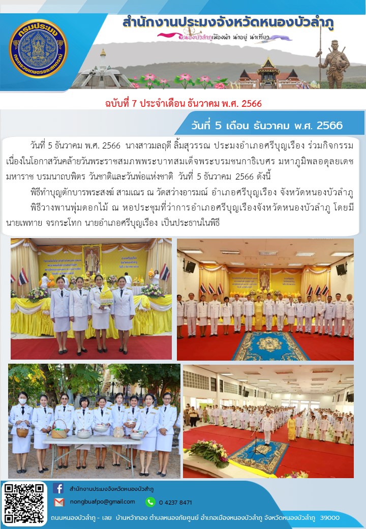 วันอังคารที่ 5 ธันวาคม พ.ศ. 2566             นางสาวมลฤดี ลิ้มสุวรรณ ประมงอำเภอศรีบุญเรือง ร่วมกิจกรรมเนื่องในโอกาสวันคล้ายวันพระราชสมภพพระบาทสมเด็จพระบรมชนกาธิเบศร มหาภูมิพลอดุลยเดชมหาราช บรมนาถบพิตร วันชาติและวันพ่อแห่งชาติ วันที่ 5 ธันวาคม 2566 ดังนี้      พิธีทำบุญตักบารพระสงฆ์ สามเณร  ณ วัดสว่างอารมณ์ อำเภอศรีบุญเรือง จังหวัดหนองบัวลำภู     พิธีวางพานพุ่มดอกไม้ ณ หอประชุมที่ว่าการอำเภอศรีบุญเรืองจังหวัดหนองบัวลำภู โดยมีนายเพทาย จรกระโทก นายอำเภอศรีบุญเรือง เป็นประธานในพิธี..คลิก