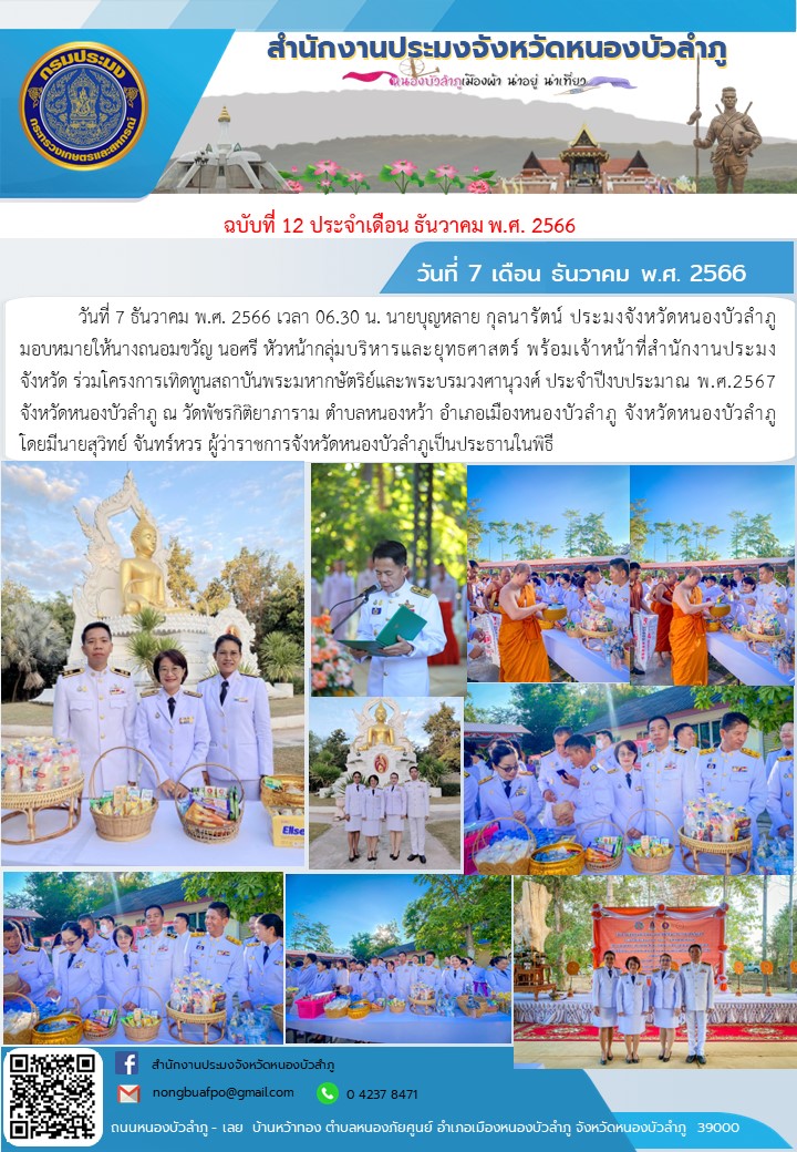 วันที่ 7 ธันวาคม พ.ศ. 2566 เวลา 06.30 น. นายบุญหลาย กุลนารัตน์ ประมงจังหวัดหนองบัวลำภู มอบหมายให้นางถนอมขวัญ นอศรี หัวหน้ากลุ่มบริหารและยุทธศาสตร์ พร้อมเจ้าหน้าที่สำนักงานประมงจังหวัด  ร่วมโครงการเทิดทูนสถาบันพระมหากษัตริย์และพระบรมวงศานุวงศ์ ประจำปีงบประมาณ พ.ศ.2567 จังหวัดหนองบัวลำภู ณ วัดพัชรกิติยาภาราม ตำบลหนองหว้า อำเภอเมืองหนองบัวลำภู จังหวัดหนองบัวลำภู โดยมีนายสุวิทย์ จันทร์หวร  ผู้ว่าราชการจังหวัดหนองบัวลำภูเป็นประธานในพิธี..คลิก