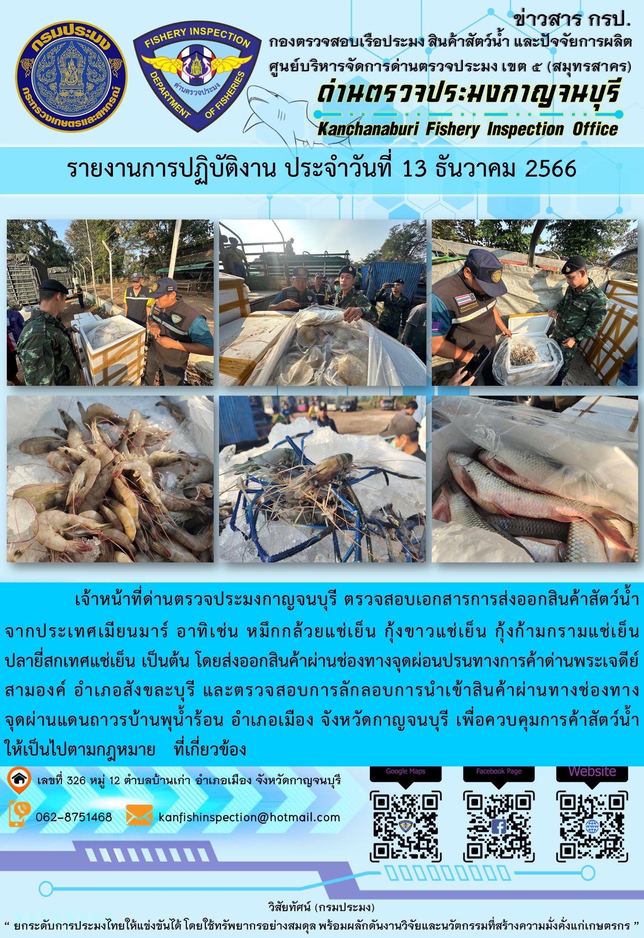 วันที่ 13 ธันวาคม 2566 นายสมพงษ์ คำพล หัวหน้าด่านตรวจประมงกาญจนบุรี มอบหมายให้ เจ้าหน้าที่ด่านตรวจประมงกาญจนบุรี ตรวจสอบเอกสารการส่งออก และสินค้าสัตว์น้ำ ส่งออกไปประเทศเมียนมาร์ อาทิเช่น กุ้งก้ามกรามแช่เย็น กุ้งขาวแช่เย็น ปลายี่สกเทศแช่เย็น เป็นต้น โดยส่งออกสินค้าผ่านช่องทางจุดผ่อนปรนทางการค้าด่านพระเจดีย์สามองค์..คลิก