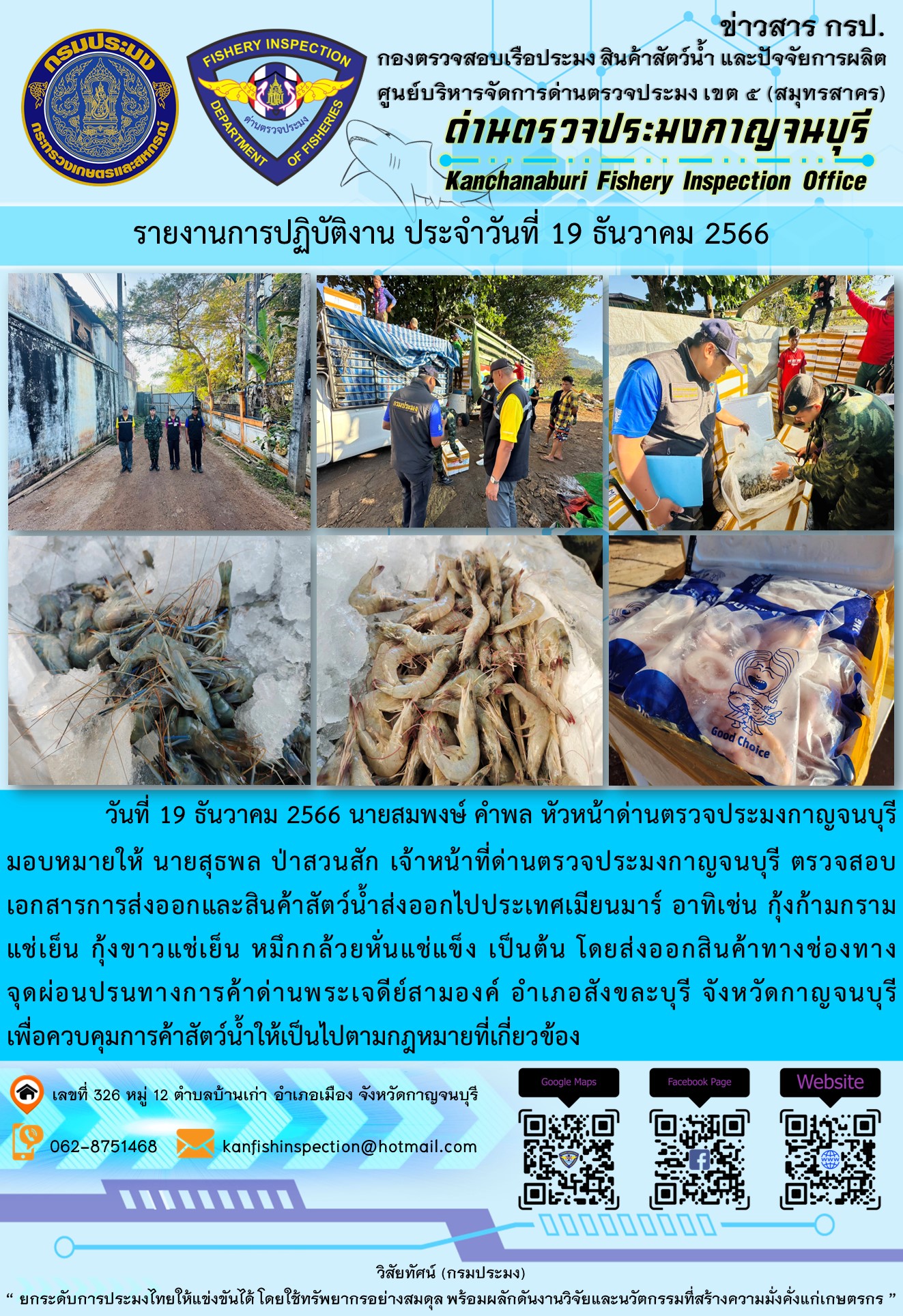 วันที่ 19 ธันวาคม 2566 นายสมพงษ์ คำพล หัวหน้าด่านตรวจประมงกาญจนบุรีมอบหมายให้ นายสุธพล ป่าสวนสัก เจ้าหน้าที่ด่านตรวจประมงกาญจนบุรี ตรวจสอบเอกสารการส่งออกและสินค้าสัตว์น้ำส่งออกไปประเทศเมียนมาร์ อาทิเช่น กุ้งก้ามกรามแช่เย็น กุ้งขาวแช่เย็น หมึกกล้วยหั่นแช่แข็ง เป็นต้น โดยส่งออกสินค้าทางช่องทางจุดผ่อนปรนทางการค้าด่านพระเจดีย์สามองค์..คลิก