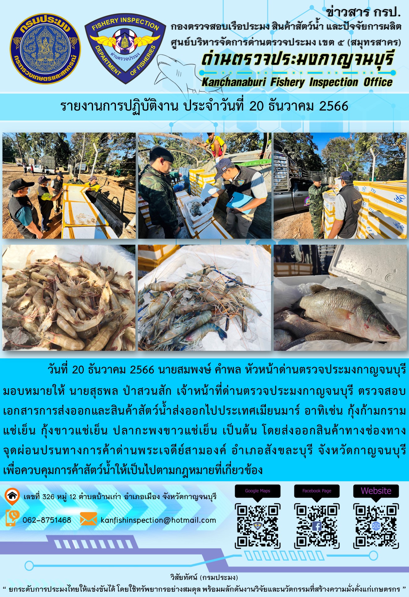 วันที่ 20 ธันวาคม 2566 นายสมพงษ์ คำพล หัวหน้าด่านตรวจประมงกาญจนบุรีมอบหมายให้ นายสุธพล ป่าสวนสัก เจ้าหน้าที่ด่านตรวจประมงกาญจนบุรี ตรวจสอบเอกสารการส่งออกและสินค้าสัตว์น้ำส่งออกไปประเทศเมียนมาร์ อาทิเช่น กุ้งก้ามกรามแช่เย็น กุ้งขาวแช่เย็น ปลากะพงขาวแช่เย็น เป็นต้น โดยส่งออกสินค้าทางช่องทางจุดผ่อนปรนทางการค้าด่านพระเจดีย์สามองค์..คลิก