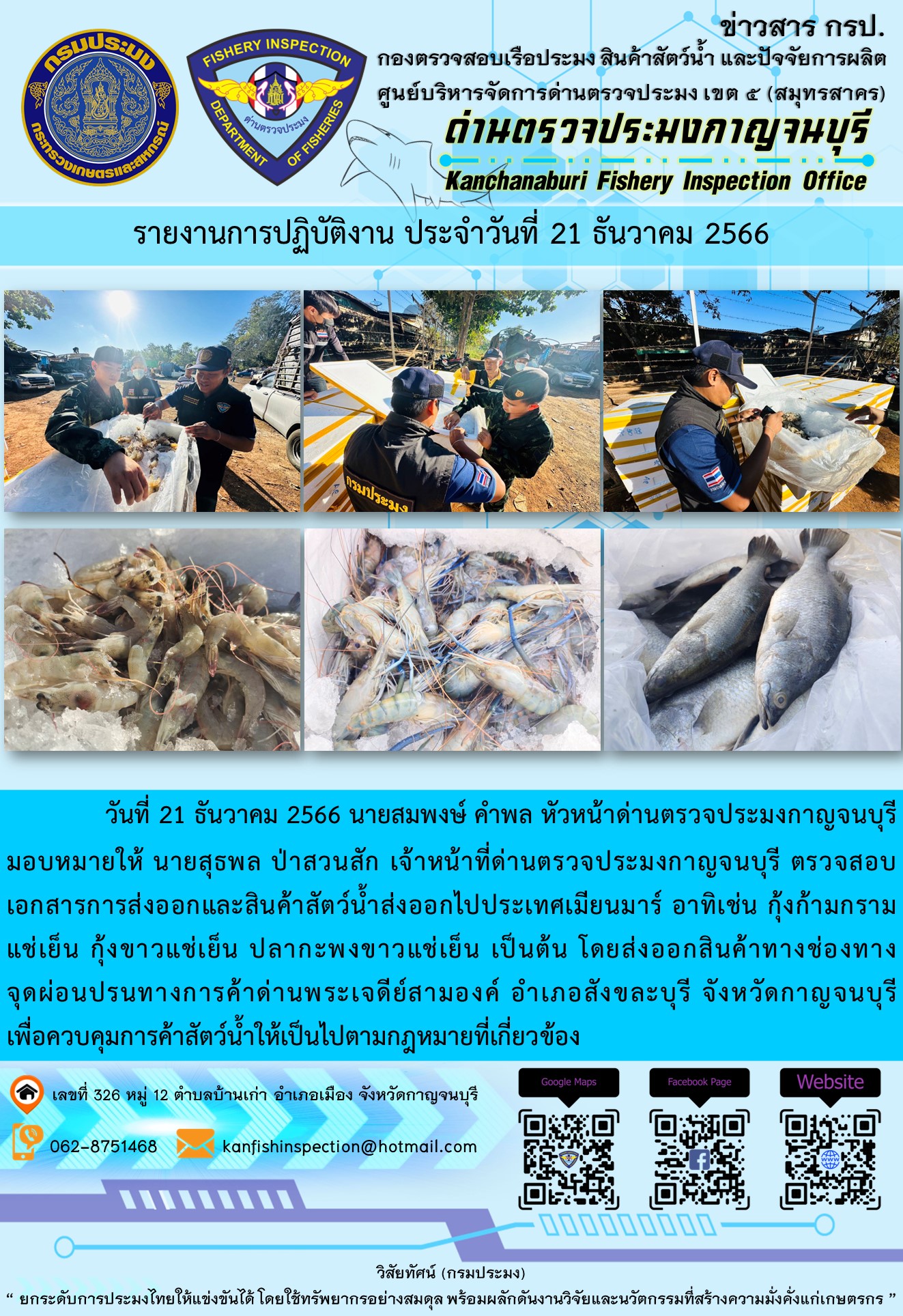 วันที่ 21 ธันวาคม 2566 นายสมพงษ์ คำพล หัวหน้าด่านตรวจประมงกาญจนบุรีมอบหมายให้ นายสุธพล ป่าสวนสัก เจ้าหน้าที่ด่านตรวจประมงกาญจนบุรี ตรวจสอบเอกสารการส่งออกและสินค้าสัตว์น้ำส่งออกไปประเทศเมียนมาร์ อาทิเช่น กุ้งก้ามกรามแช่เย็น กุ้งขาวแช่เย็น ปลากะพงขาวแช่เย็น เป็นต้น โดยส่งออกสินค้าทางช่องทางจุดผ่อนปรนทางการค้าด่านพระเจดีย์สามองค์..คลิก