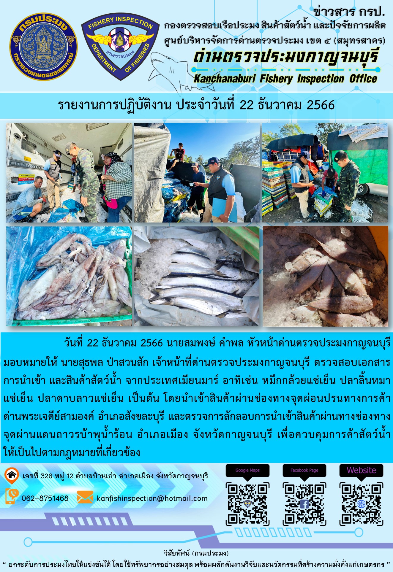 วันที่ 22 ธันวาคม 2566 นายสมพงษ์ คำพล หัวหน้าด่านตรวจประมงกาญจนบุรี มอบหมายให้ นายสุธพล ป่าสวนสัก เจ้าหน้าที่ด่านตรวจประมงกาญจนบุรี ตรวจสอบเอกสารการนำเข้า และสินค้าสัตว์น้ำ จากประเทศเมียนมาร์ อาทิเช่น หมึกกล้วยแช่เย็น ปลาลิ้นหมาแช่เย็น ปลาดาบลาวแช่เย็น เป็นต้น โดยนำเข้าสินค้าผ่านช่องทางจุดผ่อนปรนทางการค้าด่านพระเจดีย์สามองค์และจุดผ่านแดนถาวรบ้านพุน้ำร้อน..คลิก