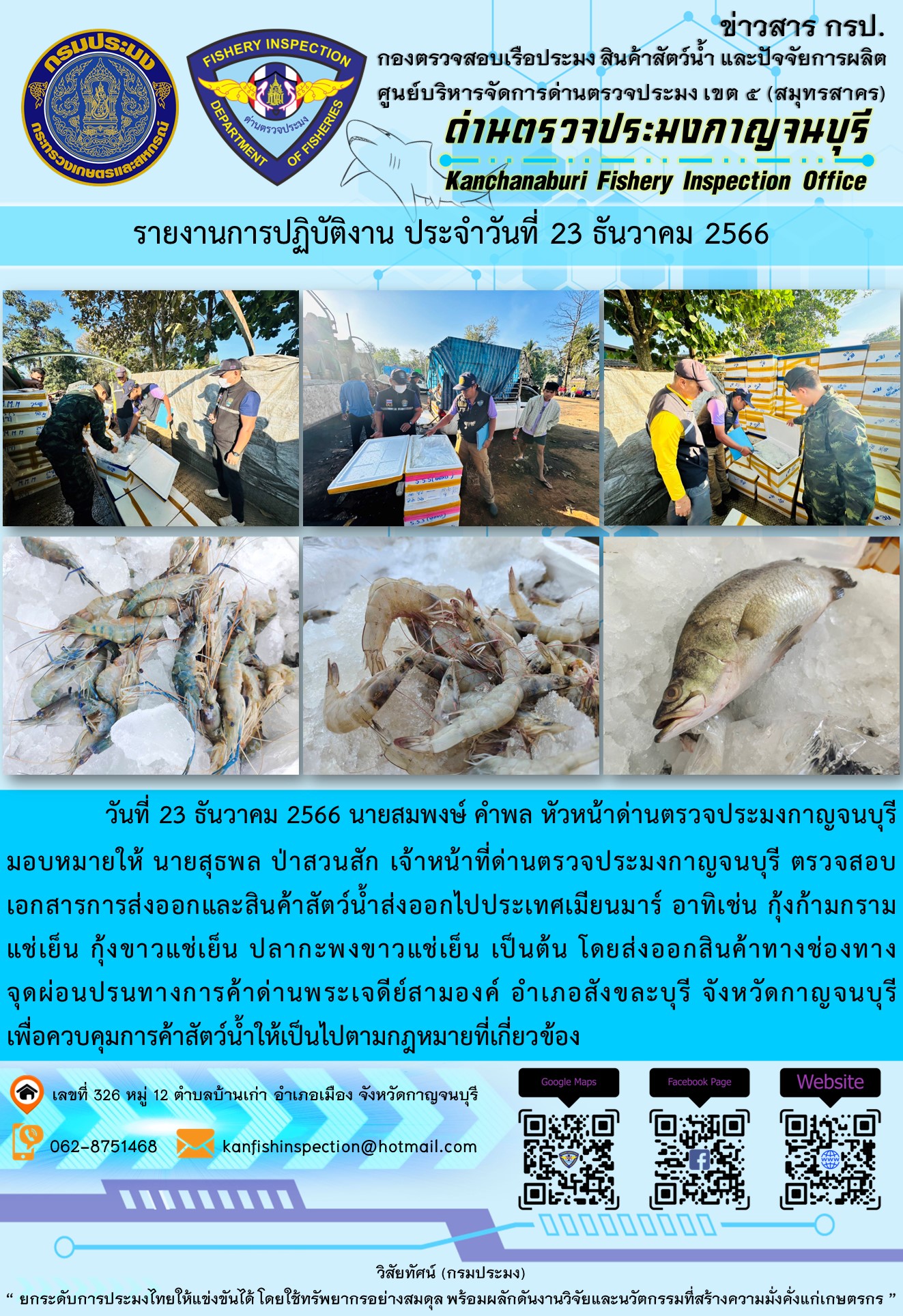 วันที่ 23 ธันวาคม 2566 นายสมพงษ์ คำพล หัวหน้าด่านตรวจประมงกาญจนบุรีมอบหมายให้ นายสุธพล ป่าสวนสัก เจ้าหน้าที่ด่านตรวจประมงกาญจนบุรี ตรวจสอบเอกสารการส่งออกและสินค้าสัตว์น้ำส่งออกไปประเทศเมียนมาร์ อาทิเช่น กุ้งก้ามกรามแช่เย็น กุ้งขาวแช่เย็น ปลากะพงขาวแช่เย็น เป็นต้น โดยส่งออกสินค้าทางช่องทางจุดผ่อนปรนทางการค้าด่านพระเจดีย์สามองค์..คลิก