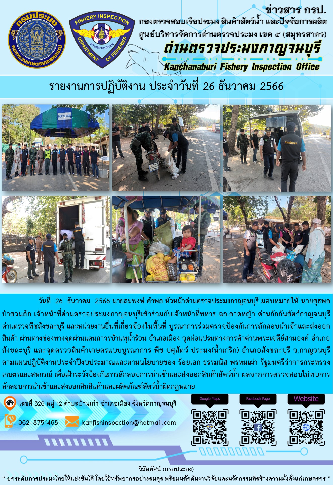 วันที่  26  ธันวาคม  2566 นายสมพงษ์ คำพล หัวหน้าด่านตรวจประมงกาญจนบุรี มอบหมายให้ นายสุธพล ป่าสวนสัก เจ้าหน้าที่ด่านตรวจประมงกาญจนบุรีเข้าร่วมกับเจ้าหน้าที่ทหาร ฉก.ลาดหญ้า ด่านกักกันสัตว์กาญจนบุรี ด่านตรวจพืชสังขละบุรี และหน่วยงานอื่นที่เกี่ยวข้องในพื้นที่ บูรณาการร่วมตรวจป้องกันการลักลอบนำเข้าและส่งออกสินค้า..คลิก