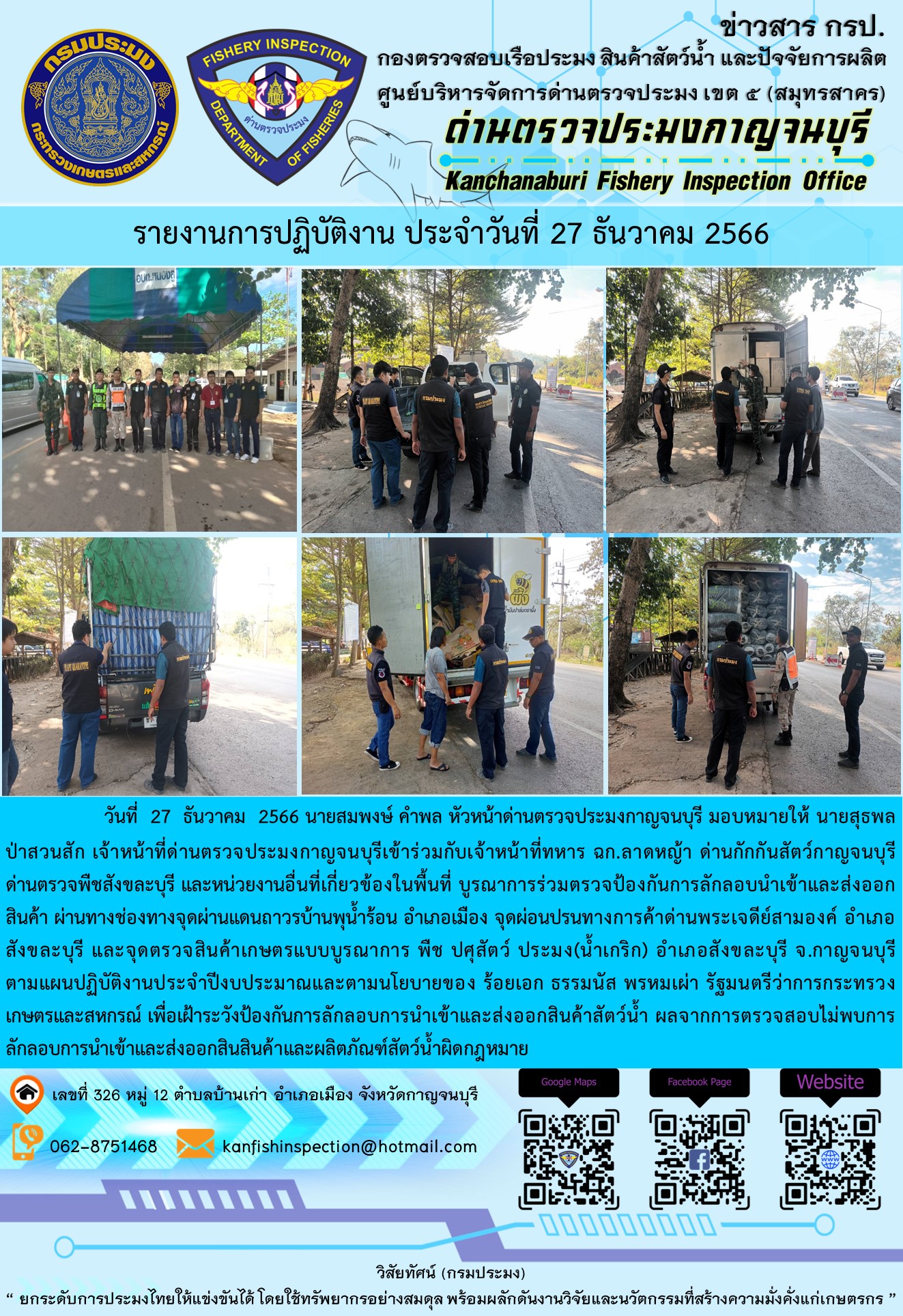 วันที่  27  ธันวาคม  2566 นายสมพงษ์ คำพล หัวหน้าด่านตรวจประมงกาญจนบุรี มอบหมายให้ นายสุธพล ป่าสวนสัก เจ้าหน้าที่ด่านตรวจประมงกาญจนบุรีเข้าร่วมกับเจ้าหน้าที่ทหาร ฉก.ลาดหญ้า ด่านกักกันสัตว์กาญจนบุรี ด่านตรวจพืชสังขละบุรี และหน่วยงานอื่นที่เกี่ยวข้องในพื้นที่ บูรณาการร่วมตรวจป้องกันการลักลอบนำเข้าและส่งออกสินค้า..คลิก