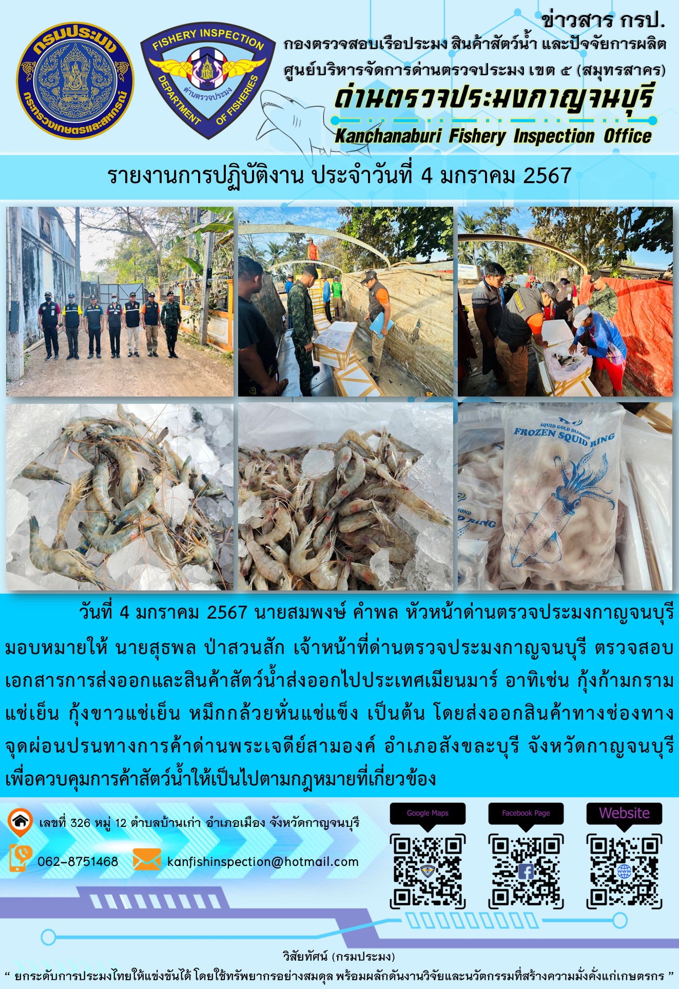 วันที่ 4 มกราคม 2567 นายสมพงษ์ คำพล หัวหน้าด่านตรวจประมงกาญจนบุรีมอบหมายให้ นายสุธพล ป่าสวนสัก เจ้าหน้าที่ด่านตรวจประมงกาญจนบุรี ตรวจสอบเอกสารการส่งออกและสินค้าสัตว์น้ำส่งออกไปประเทศเมียนมาร์ อาทิเช่น กุ้งก้ามกรามแช่เย็น กุ้งขาวแช่เย็น หมึกกล้วยหั่นแช่แข็ง เป็นต้น โดยส่งออกสินค้าทางช่องทางจุดผ่อนปรนทางการค้าด่านพระเจดีย์สามองค์..คลิก