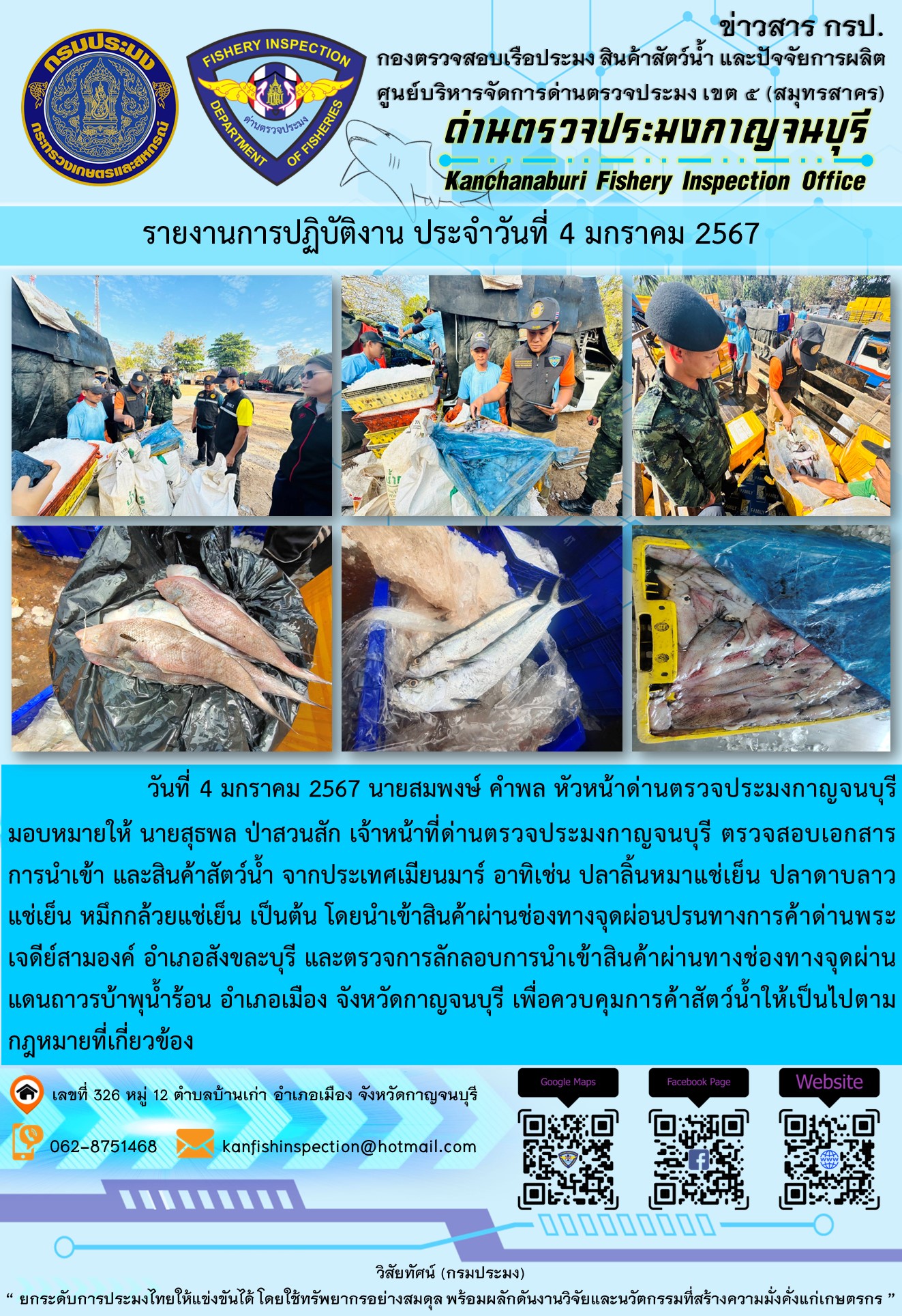 วันที่ 4 มกราคม 2567 นายสมพงษ์ คำพล หัวหน้าด่านตรวจประมงกาญจนบุรี มอบหมายให้ นายสุธพล ป่าสวนสัก เจ้าหน้าที่ด่านตรวจประมงกาญจนบุรี ตรวจสอบเอกสารการนำเข้า และสินค้าสัตว์น้ำ จากประเทศเมียนมาร์ อาทิเช่น ปลาลิ้นหมาแช่เย็น ปลาดาบลาวแช่เย็น หมึกกล้วยแช่เย็น  เป็นต้น โดยนำเข้าสินค้าผ่านช่องทางจุดผ่อนปรนทางการค้าด่านพระเจดีย์สามองค์และจุดผ่านแดนถาวรบ้านพุน้ำร้อน..คลิก