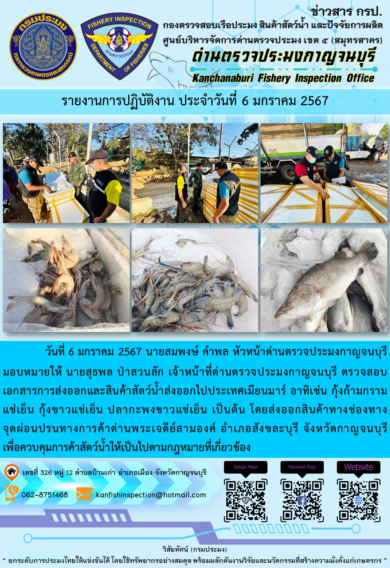 วันที่ 6 มกราคม 2567 นายสมพงษ์ คำพล หัวหน้าด่านตรวจประมงกาญจนบุรีมอบหมายให้ นายสุธพล ป่าสวนสัก เจ้าหน้าที่ด่านตรวจประมงกาญจนบุรี ตรวจสอบเอกสารการส่งออกและสินค้าสัตว์น้ำส่งออกไปประเทศเมียนมาร์ อาทิเช่น กุ้งก้ามกรามแช่เย็น กุ้งขาวแช่เย็น ปลากะพงขาวแช่เย็น เป็นต้น โดยส่งออกสินค้าทางช่องทางจุดผ่อนปรนทางการค้าด่านพระเจดีย์สามองค์..คลิก