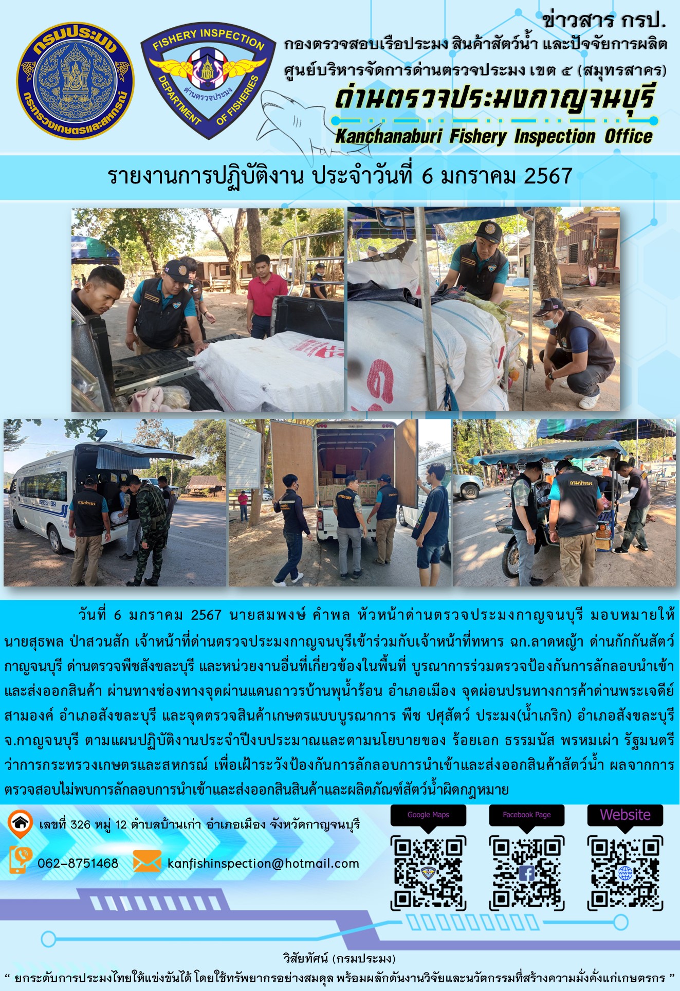 วันที่  6  มกราคม 2567 นายสมพงษ์ คำพล หัวหน้าด่านตรวจประมงกาญจนบุรี มอบหมายให้ นายสุธพล ป่าสวนสัก เจ้าหน้าที่ด่านตรวจประมงกาญจนบุรีเข้าร่วมกับเจ้าหน้าที่ทหาร ฉก.ลาดหญ้า ด่านกักกันสัตว์กาญจนบุรี ด่านตรวจพืชสังขละบุรี และหน่วยงานอื่นที่เกี่ยวข้องในพื้นที่ บูรณาการร่วมตรวจป้องกันการลักลอบนำเข้าและส่งออกสินค้า..คลิก
