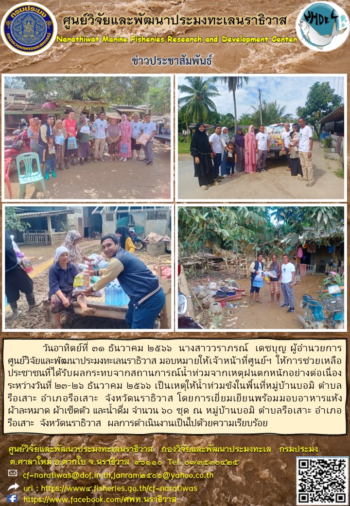 วันอาทิตย์ที่ 31 ธันวาคม 2566 นางสาววราภรณ์ เดชบุญ ผู้อำนวยการศูนย์วิจัยและพัฒนาประมงทะเลนราธิวาส มอบหมายให้เจ้าหน้าที่ศูนย์ฯ ให้การช่วยเหลือประชนชนที่รับผลกระทบจากสถานการณ์น้ำท่วมจากเหตุฝนตกหนักอย่างต่อเนื่องระหว่างวันที่ 21-26 ธันวาคม 2566 เป็นเหตุให้น้ำท่วมขังในพื้นที่หมู่บ้านบอมิ ตำบลรือเสาะ อำเภอรือเสาะ จังหวัดนราธิวาส ฯลฯ..คลิก