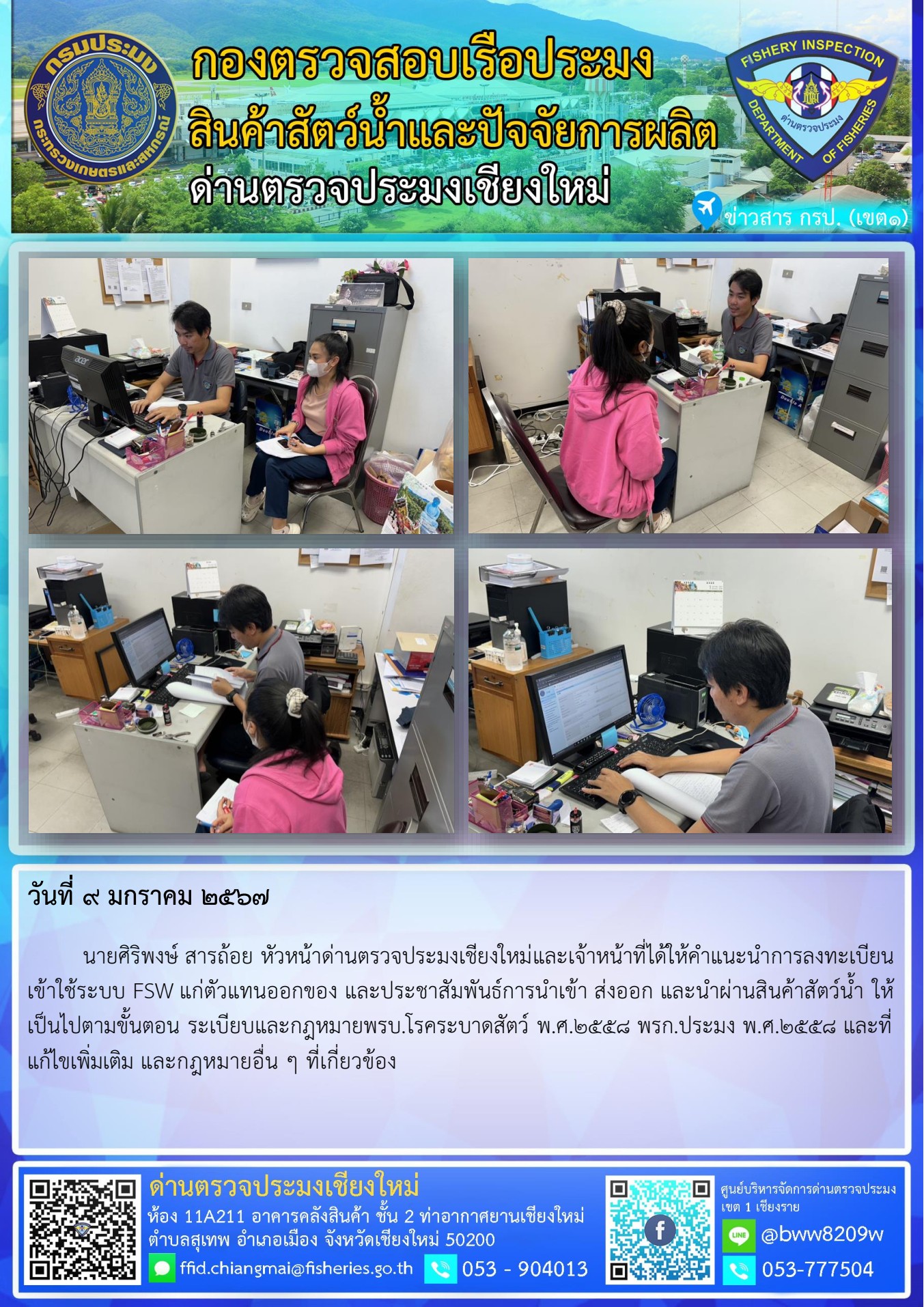 9 ม.ค. 2567  นายศิริพงษ์ สารถ้อย หัวหน้าด่านตรวจประมงเชียงใหม่และเจ้าหน้าที่ได้ให้คำแนะนำการลงทะเบียนเข้าใช้ระบบ FSW แก่ตัวแทนออกของ และประชาสัมพันธ์การนำเข้า ส่งออก และนำผ่านสินค้าสัตว์น้ำ..คลิก