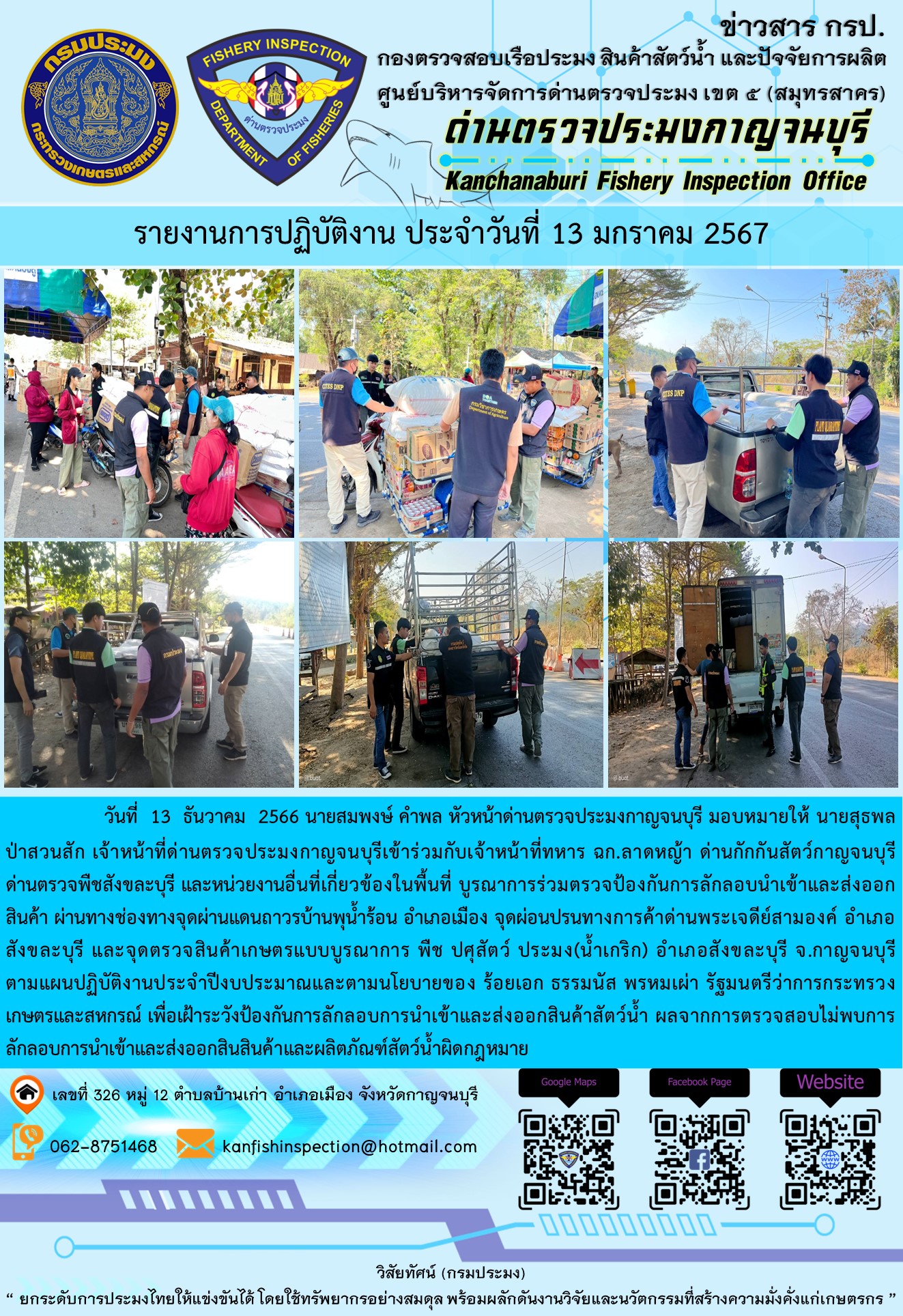 วันที่  13  มกราคม 2567 นายสมพงษ์ คำพล หัวหน้าด่านตรวจประมงกาญจนบุรี มอบหมายให้ นายสุธพล ป่าสวนสัก เจ้าหน้าที่ด่านตรวจประมงกาญจนบุรีเข้าร่วมกับเจ้าหน้าที่ทหาร ฉก.ลาดหญ้า ด่านกักกันสัตว์กาญจนบุรี ด่านตรวจพืชสังขละบุรี และหน่วยงานอื่นที่เกี่ยวข้องในพื้นที่ บูรณาการร่วมตรวจป้องกันการลักลอบนำเข้าและส่งออกสินค้า..คลิก