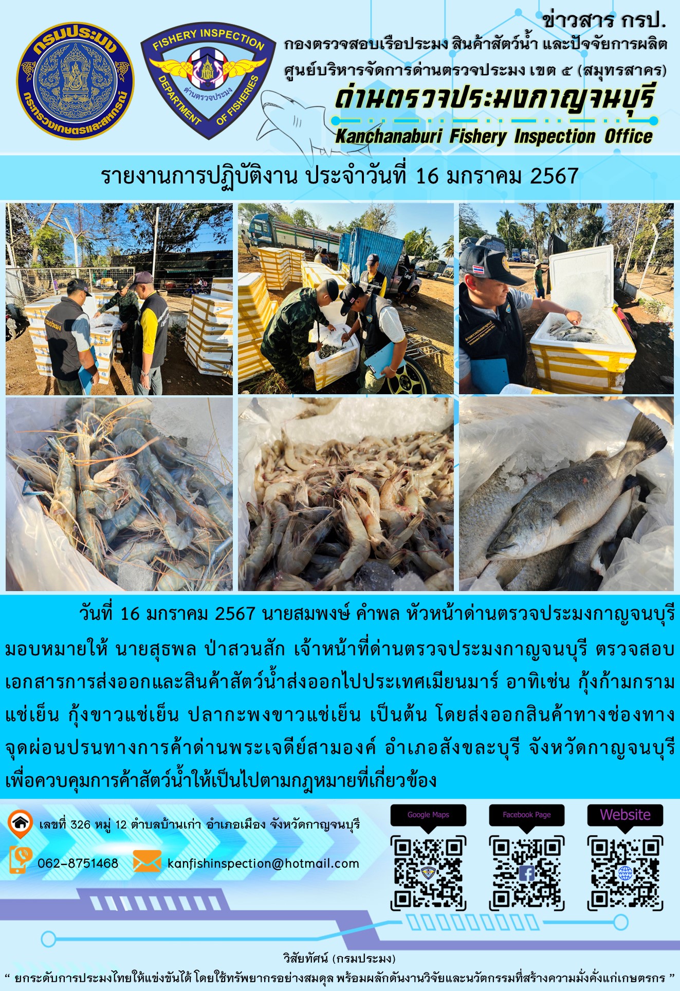 วันที่ 16 มกราคม 2567 นายสมพงษ์ คำพล หัวหน้าด่านตรวจประมงกาญจนบุรีมอบหมายให้ นายสุธพล ป่าสวนสัก เจ้าหน้าที่ด่านตรวจประมงกาญจนบุรี ตรวจสอบเอกสารการส่งออกและสินค้าสัตว์น้ำส่งออกไปประเทศเมียนมาร์ อาทิเช่น กุ้งก้ามกรามแช่เย็น กุ้งขาวแช่เย็น ปลากะพงขาวแช่เย็น เป็นต้น โดยส่งออกสินค้าทางช่องทางจุดผ่อนปรนทางการค้าด่านพระเจดีย์สามองค์..คลิก