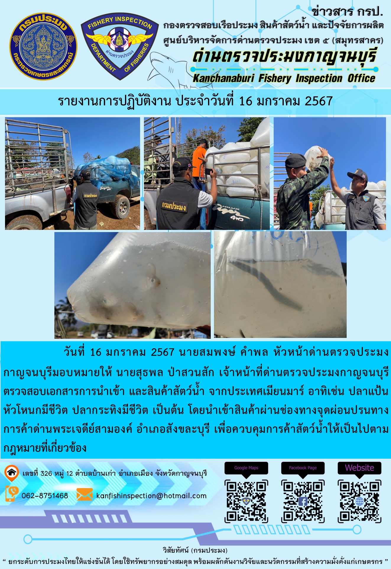 วันที่ 16 มกราคม 2567 นายสมพงษ์ คำพล หัวหน้าด่านตรวจประมงกาญจนบุรี มอบหมายให้ นายสุธพล ป่าสวนสัก เจ้าหน้าที่ด่านตรวจประมงกาญจนบุรี ตรวจสอบเอกสารการนำเข้า และสินค้าสัตว์น้ำ จากประเทศเมียนมาร์ อาทิเช่น ปลาลิ้นหมาแช่เย็น ปลาดาบลาวแช่เย็น หอยหมากแช่เย็น  เป็นต้น โดยนำเข้าสินค้าผ่านช่องทางจุดผ่อนปรนทางการค้าด่านพระเจดีย์สามองค์และจุดผ่านแดนถาวรบ้านพุน้ำร้อน..คลิก