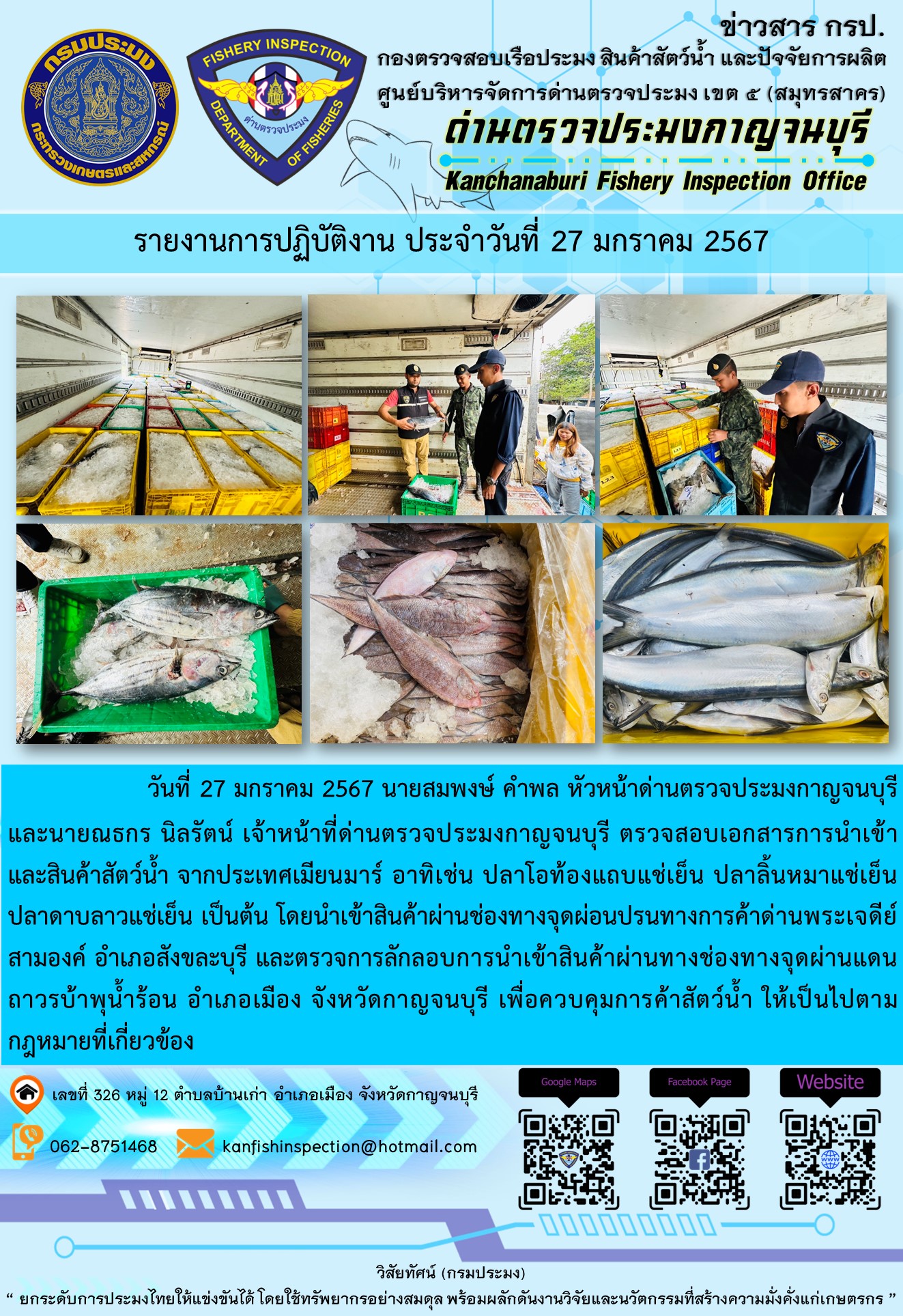 วันที่ 27 มกราคม 2567 นายสมพงษ์ คำพล หัวหน้าด่านตรวจประมงกาญจนบุรี และนายณธกร นิลรัตน์ เจ้าหน้าที่ด่านตรวจประมงกาญจนบุรี ตรวจสอบเอกสารการนำเข้า และสินค้าสัตว์น้ำ จากประเทศเมียนมาร์ อาทิเช่น ปลาโอท้องแถบแช่เย็น ปลาลิ้นหมาแช่เย็น ปลาดาบลาวแช่เย็น เป็นต้น โดยนำเข้าสินค้าผ่านช่องทางจุดผ่อนปรนทางการค้าด่านพระเจดีย์สามองค์และจุดผ่านแดนถาวรบ้านพุน้ำร้อน..คลิก