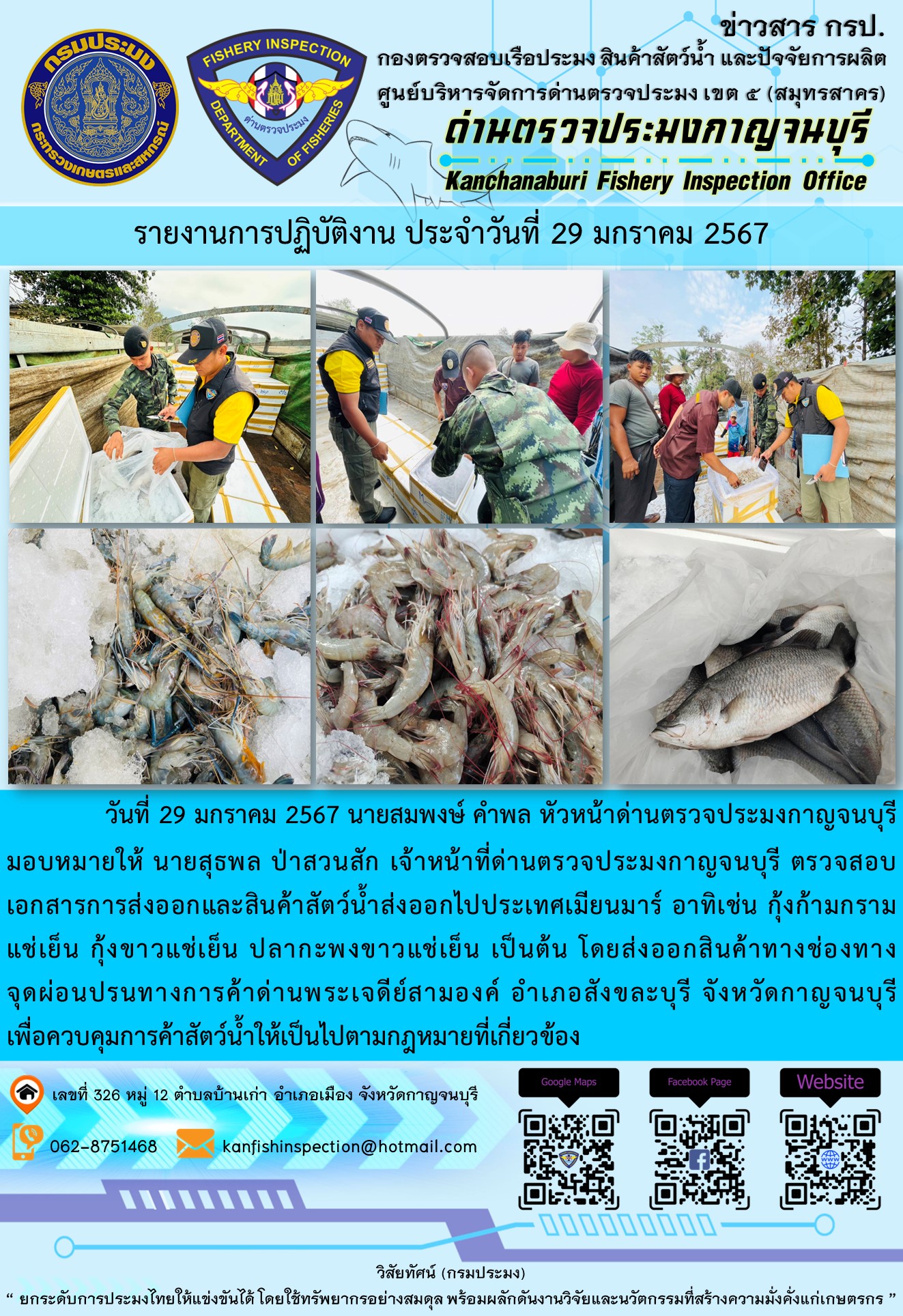 วันที่ 29 มกราคม 2567 นายสมพงษ์ คำพล หัวหน้าด่านตรวจประมงกาญจนบุรีมอบหมายให้ นายสุธพล ป่าสวนสัก เจ้าหน้าที่ด่านตรวจประมงกาญจนบุรี ตรวจสอบเอกสารการส่งออกและสินค้าสัตว์น้ำส่งออกไปประเทศเมียนมาร์ อาทิเช่น กุ้งก้ามกรามแช่เย็น กุ้งขาวแช่เย็น ปลากะพงขาวแช่เย็น เป็นต้น โดยส่งออกสินค้าทางช่องทางจุดผ่อนปรนทางการค้าด่านพระเจดีย์สามองค์..คลิก