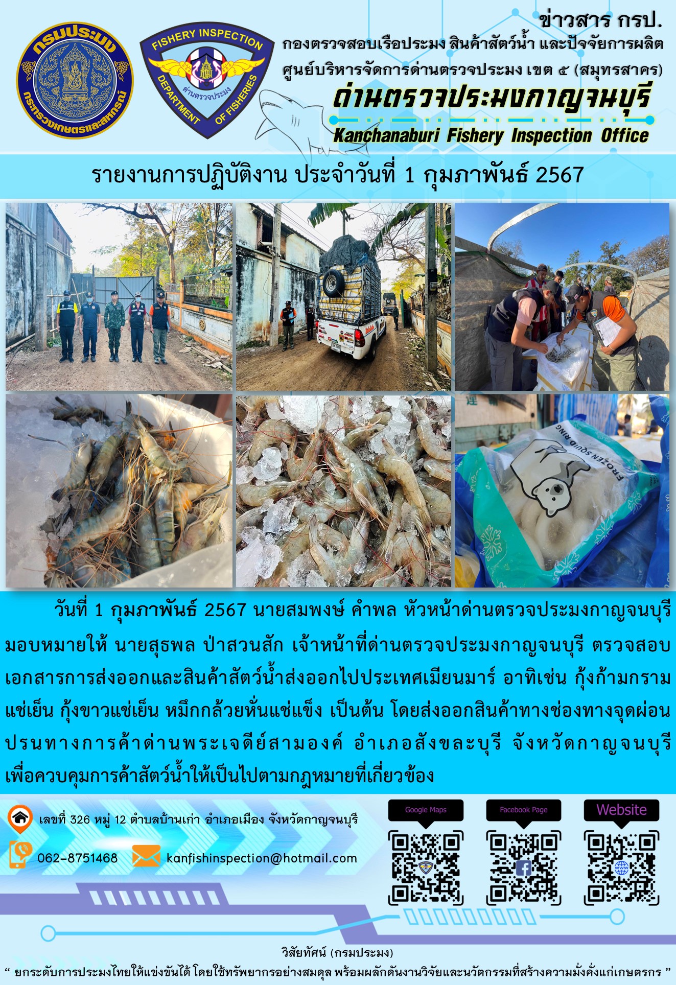 วันที่ 1 กุมภาพันธ์ 2567 นายสมพงษ์ คำพล หัวหน้าด่านตรวจประมงกาญจนบุรีมอบหมายให้ นายสุธพล ป่าสวนสัก เจ้าหน้าที่ด่านตรวจประมงกาญจนบุรี ตรวจสอบเอกสารการส่งออกและสินค้าสัตว์น้ำส่งออกไปประเทศเมียนมาร์ อาทิเช่น กุ้งก้ามกรามแช่เย็น กุ้งขาวแช่เย็น หมึกกล้วยหั่นแช่แข็ง เป็นต้น โดยส่งออกสินค้าทางช่องทางจุดผ่อนปรนทางการค้าด่านพระเจดีย์สามองค์..คลิก